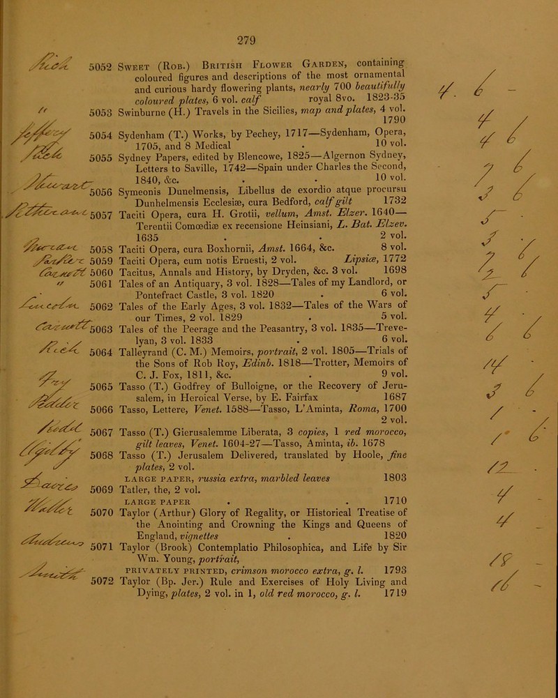 5052 5053 5054 5055 5057 &r*&**- 5058 y£U/&~c 5059 fav&jar&t 5060 5061 // fi^t< <v^2<. 5062 <^r^/^5063 5064 5071 5072 Sweet (Rob.) British Flower Garden, containing coloured figures and descriptions of the most ornamental and curious hardy flowering plants, nearly 700 beautifully coloured plates, 6 vol. calf royal 8vo. 1823-35 Swinburne (H.) Travels in the Sicilies, map and plates, 4 vol. 1790 Sydenham (T.) Works, by Pechey, 1717—Sydenham, Opera, 1705, and 8 Medical • 10 vo^ Sydney Papers, edited by Blencowe, 1825—Algernon Sydney, Letters to Saville, 1742—Spain under Charles the Second, 1840, &c. . ■ 10 vo1- Symeonis Dunelmensis, Libellus de exordio atque procursu Dunhelmensis Ecclesise, cura Bedford, calf gilt 1732 Taciti Opera, cura H. Grotii, vellum, Amst. Elzer. 1640— Terentii Comoedi® ex recensione Heinsiani, L. Bat. Elzev. 1635 . • 2 vol. Taciti Opera, cura Boxhornii, Amst. 1664, &c. 8 vol. Taciti Opera, cum notis Eruesti, 2 vol. Lipsics, 1772 Tacitus, Annals and History, by Dryden, &c. 3 vol. 1698 Tales of an Antiquary, 3 vol. 1828—Tales of my Landlord, or Pontefract Castle, 3 vol. 1820 • 6 vol. Tales of the Early Ages, 3 vol. 1832—Tales of the Wars of our Times, 2 vol. 1829 . 5 vol. Tales of the Peerage and the Peasantry, 3 vol. 1835—Treve- lyan, 3 vol. 1833 . 6 vol. Talleyrand (C. M.) Memoirs, portrait, 2 vol. 1805—Trials of the Sons of Rob Roy, Edinb. 1818—Trotter, Memoirs of C.J. Fox, 1811, &c. • 9 vol. Tasso (T.) Godfrey of Bulloigne, or the Recovery of Jeru- salem, in Heroical Verse, by E. Fairfax 1687 Tasso, Lett ere, Venet. 1588—Tasso, L’Aminta, Roma, 1700 2 vol. Tasso (T.) Gierusalemme Liberata, 3 copies, 1 red morocco, gilt leaves, Venet. 1604-27—Tasso, Aminta, ib. 1678 Tasso (T.) Jerusalem Delivered, translated by Hoole, fine plates, 2 vol. large paper, russia extra, marbled leaves 1803 Tatler, the, 2 vol. LARGE PAPER . . 1710 Taylor (Arthur) Glory of Regality, or Historical Treatise of the Anointing and Crowning the Kings and Queens of England, vignettes . 1820 Taylor (Brook) Contemplatio Philosophica, and Life by Sir Wm. Young, portrait, privately printed, crimson morocco extra, g. 1. 1793 Taylor (Bp. Jcr.) Rule and Exercises of Holy Living and Dying, plates, 2 vol. in 1, old red morocco, g. 1. 1719 f / /' /JL /? //