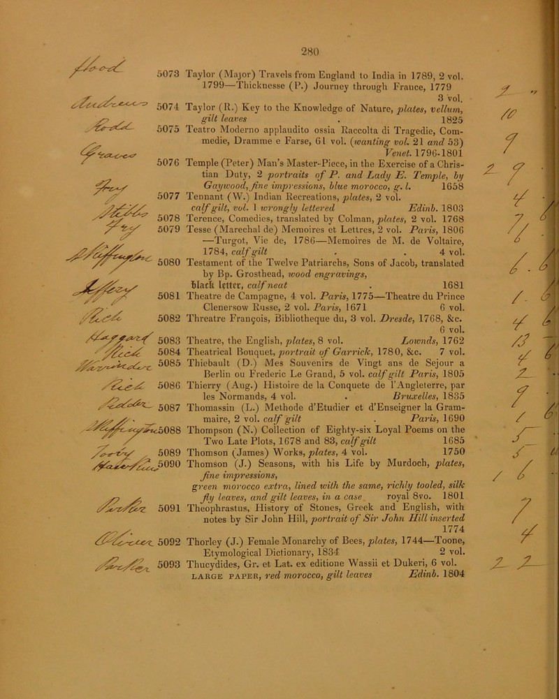 *7 5073 5074 ^5075 5076 5077 5078 5079 y£^z 5082 ,, v 5083 5084 5085 y'Z^sxC 5086 / 5087 / ^5088 ,W . 5089 ^5090 c/£z7&z 5091 5092 5093 Taylor (Major) Travels from England to India in 1789, 2 vol. 1799—Thicknesse (P.) Journey through France, 1779 3 vol. Taylor (II.) Key to the Knowledge of Nature, plates, vellum, g-tYtf leaves . 1825 Teatro Moderno applaudito ossia Raccolta di Tragedie, Com- medie, Dramrae e Farse, 61 vol. (iwanting vol. 21 and 53) Venet. 1796-1801 Temple (Peter) Man’s Master-Piece, in the Exercise of a Chris- tian Duty, 2 portraits of P. and Lady E. Temple, by Gayivood,fine impressions, blue morocco, g. 1. 1658 Tennant (VV.) Indian Recreations, plates, 2 vol. calf gilt, vol. 1 wrongly lettered Edinb. 1803 Terence, Comedies, translated by Colman, plates, 2 vol. 1768 Tesse (Marechal de) Memoires et Lettres, 2 vol. Paris, 1806 —Turgot, Vie de, 1786—Memoires de M. de Voltaire, 1784, calf gilt . . 4 vol. Testament of the Twelve Patriarchs, Sons of Jacob, translated by Bp. Grosthead, wood engravings, hlacft letter, calf neat . 1681 Theatre de Campagne, 4 vol. Paris, 1775—Theatre du Prince Clenersow Russe, 2 vol. Paris, 1671 6 vol. Threatre Frangois, Bibliotheque du, 3 vol. Dresde, 1768, &c. 6 vol. Theatre, the English, plates, 8 vol. Lownds, 1762 Theatrical Bouquet, portrait of Garrick, 1780, &c. 7 vol. Thiebault (D.) Mes Souvenirs de Vingt ans de Sejour a Berlin ou Frederic Le Grand, 5 vol. calf gilt Paris, 1805 Thierry (Aug.) Histoire de la Conquete de l’Angleterre, par- ies Normands, 4 vol. . Bruxelles, 1835 Thomassin (L.) Methode d’Etudier et d’Enseigner la Gram- maire, 2 vol. calf gilt . Paris, 1690 Thompson (N.) Collection of Eighty-six Loyal Poems on the Two Late Plots, 1678 and 83, calf gilt 1685 Thomson (James) Works, plates, 4 vol. 1750 Thomson (J.) Seasons, with his Life by Murdoch, plates, fine impressions, green morocco extra, lined with the same, richly tooled, silk fly leaves, and gilt leaves, in a case royal 8vo. 1801 Theophrastus, History of Stones, Greek and English, with notes by Sir John Hill, portrait of Sir John Hill inserted 1774 Thorley (J.) Female Monarchy of Bees, plates, 1744—Toone, Etymological Dictionary, 1834 2 vol. Thucydides, Gr. et Lat. ex editione Wassii et Dukeri, 6 vol. large paper, red morocco, gilt leaves Edinb. 1804