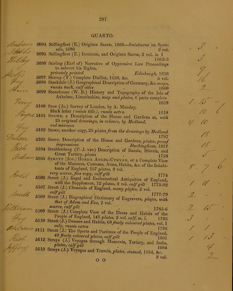 5094 5095 5106 5107 /fzuz^rf 5108 5109 &t<r//‘c£tzz3 5111 5110 y£Lz¥? 5112 5113 QUARTO. Stillingfleet (E.) Origines Sacra, 1666—Swinburne on Spou- sals, 1686 . 2 vol. Stillingfleet (E.) Irenicum, and Origines Sacra, 2 vol. in 1 1662-3 Stirling (Earl of) Narrative of Oppressive Law Proceedings to subvert his Rights, privately printed . Edinburgh, 1836 Stirrup (T.) Complete Diallist, 1650, &c. 5 vol. Stockdale (J.) Geographical Description of Germany, &c.maps, russia back, calf sides . ‘ 1800 Stonehouse (W. B.) History and Topography of the Isle of Axholme, Lincolnshire, map and plates, 6 parts complete 1839 Stow (Jo.) Survey of London, by A. Munday, black letter (ivants titleJ, russia extra 1618 Stowe, a Description of the House and Gardens at, with 25 original draivings, in colours, by Medland, red morocco Stowe, another copy, 25 plates from the drawings by Medland 1797 Stowe, Description of the House and Gardens, plates, proof impressions . Buckingham, 1817 Strahlenberg (P. J. van) Description of Russia, Siberia, and Great Tartary,plates . 2733 Strutt (Jos.) Horda Angel-Cynnan, or a Complete View of the Manners, Customs, Arms, Habits, &c. of the Inhabi- tants of England, 157 plates, 3 vol. very scarce, fine copy, calf gilt . 1774 Strutt (J.) Regal and Ecclesiastical Antiquities of Eno-land, with the Supplement, 72 plates, 2 vol. calf gilt 1773-92 Strutt (J.) Chronicle of England, many plates, 2 vol. calf gilt . . 1777-79 Strutt (J.) Biographical Dictionary of Engravers, plates, with that of Adam and Eve, 2 vol. sc&vc6) calf f?ilt t 1785 G Strutt (J.) Complete View of the Dress and Habits of the 1 eople of England, 143 plates, 2 vol. calf, m. 1. 1796 rutt (J.) Dresses and Habits, 68finely coloured plates, vol. 1 only, russia extra , J796 Strutt (J.) The Sports and Pastimes of the People of England, 40 finely coloured plates, calf gilt °1801 truys (J.) Voyages through Moscovia, Tartary, and India, plates, calf gilt . _ 1684 Struys (J.) Voyages and Travels, plates, stained, 1684, &c. 3 vol* j f- a /. XT ¥ ^7 /£ /f / / £/ JL - Z AT J - / / ¥ 2^ O O