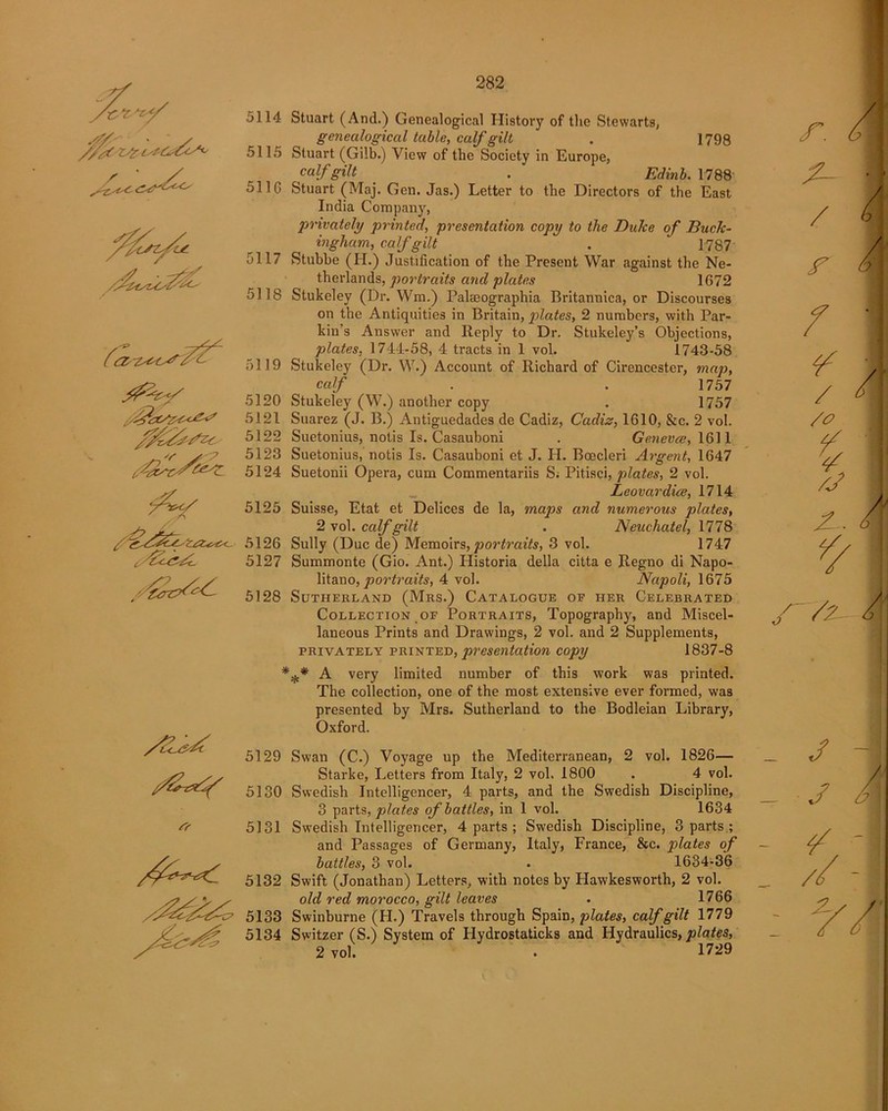 5114 '/'r* 5115 5116 5117 5118 5119 5120 5121 5122 5123 5124 5125 5126 5127 5128 5129 5130 * 5131 5132 5133 5134 Stuart (And.) Genealogical History of the Stewarts, genealogical table, calf gilt . 1798 Stuart (Gilb.) View of the Society in Europe, calf gilt . Edinb. 1788' Stuart (Maj. Gen. Jas.) Letter to the Directors of the East India Company, privately printed, presentation copy to the Duke of Buck- ingham, calf gilt . 1787 Stubbe (H.) Justification of the Present War against the Ne- therlands, portraits and plates 1G72 Stukeley (Dr. Win.) Palseographia Britannica, or Discourses on the Antiquities in Britain, plates, 2 numbers, with Par- kin’s Answer and Reply to Dr. Stukeley’s Objections, plates, 1744-58, 4 tracts in 1 vol. 1743-58 Stukeley (Dr. W.) Account of Richard of Cirencester, map, calf . . 1757 Stukeley (W.) another copy . 1757 Suarez (J. B.) Antiguedades de Cadiz, Cadiz, 1610, &c. 2 vol. Suetonius, notis Is. Casauboni . Geneves, 1611 Suetonius, notis Is. Casauboni et J. H. Boecleri Argent, 1647 Suetonii Opera, cum Commentariis S; Pitisci, plates, 2 vol. Leovardice, 1714 Suisse, Etat et Delices de la, maps and numerous plates, 2 vol. calf gilt . Neuchatel, 1778 Sully (Due de) Memoirs, portraits, 3 vol. 1747 Summonte (Gio. Ant.) Historia della citta e Regno di Napo- litano, portraits, 4 vol. Napoli, 1675 Sutherland (Mrs.) Catalogue of her Celebrated Collection of Portraits, Topography, and Miscel- laneous Prints and Drawings, 2 vol. and 2 Supplements, privately printed, presentation copy 1837-8 *** A very limited number of this work was printed. The collection, one of the most extensive ever formed, was presented by Mrs. Sutherland to the Bodleian Library, Oxford. Swan (C.) Voyage up the Mediterranean, 2 vol. 1826— Starke, Letters from Italy, 2 vol. 1800 . 4 vol. Swedish Intelligencer, 4 parts, and the Swedish Discipline, 3 parts, plates of battles, in 1 vol. 1634 Swedish Intelligencer, 4 parts ; Swedish Discipline, 3 parts ; and Passages of Germany, Italy, France, &c. plates of battles, 3 vol. . 1634-36 Swift (Jonathan) Letters, with notes by Hawkesworth, 2 vol. old red morocco, gilt leaves . 1766 Swinburne (H.) Travels through Spain, plates, calf gilt 1779 Switzer (S.) System of Hydrostaticks and Hydraulics, plates, 2 vol. . 1729 r. / r / /o r~7z-