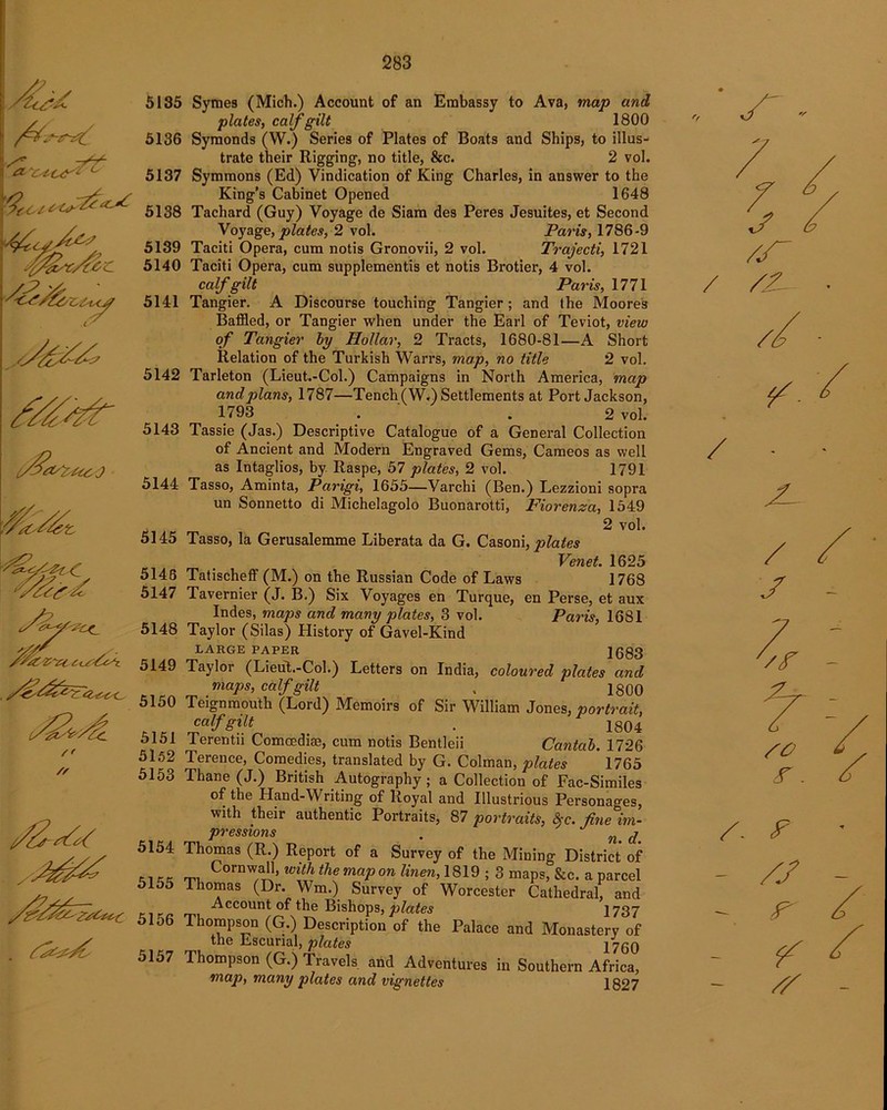 If^s, .<£ <7 ■&<Z/Czi£ /%£V*Zl it.t-6c7i_ /> /✓ fzz<z>/£ 5135 5136 5137 5138 5139 5140 5141 5142 5143 5144 5145 5146 5147 5148 5149 5150 5151 5152 5153 5154 5155 5156 5157 Symeg (Mich.) Account of an Embassy to Ava, map and plates, calf gilt 1800 Symonds (W.) Series of Plates of Boats and Ships, to illus- trate their Rigging, no title, &c. 2 vol. Symmons (Ed) Vindication of King Charles, in answer to the King’s Cabinet Opened 1648 Tachard (Guy) Voyage de Siam des Peres Jesuites, et Second Voyage, plates, 2 vol. Paris, 1786-9 Taciti Opera, cum notis Gronovii, 2 vol. Tvajecti, 1721 Taciti Opera, cum supplements et notis Brotier, 4 vol. calf gilt Paris, 1771 Tangier. A Discourse touching Tangier; and the Moores Baffled, or Tangier when under the Earl of Teviot, view of Tangier by Hollar, 2 Tracts, 1680-81—A Short Relation of the Turkish Warrs, map, no title 2 vol. Tarleton (Lieut.-Col.) Campaigns in North America, map and plans, 1787—Tench (W.) Settlements at Port Jackson, 1793 . . 2 vol. Tassie (Jas.) Descriptive Catalogue of a General Collection of Ancient and Modern Engraved Gems, Cameos as well as Intaglios, by Raspe, 57 plates, 2 vol. 1791 Tasso, Aminta, Parigi, 1655—Varchi (Ben.) Lezzioni sopra un Sonnetto di Michelagolo Buonarotti, Fiorenza, 1549 2 vol. Tasso, la Gerusalemme Liberata da G. Casoni, plates Venet. 1625 Tatischeff (M.) on the Russian Code of Laws 1768 Tavernier (J. B.) Six Voyages en Turque, en Perse, et aux Indes, maps and many plates, 3 vol. Paris, 1681 Taylor (Silas) History of Gavel-Kind LARGE PAPER 1683 Taylor (Lieut.-Col.) Letters on India, coloured plates and maps, calf gilt . 1800 Teignmouth (Lord) Memoirs of Sir William Jones, portrait, calf gilt . 1804 Terentii Comoedise, cum notis Bentleii Cantab. 1726 Terence, Comedies, translated by G. Colman, plates 1765 Thane (J.) British Autography; a Collection of Fac-Similes of the Hand-Writing of Royal and Illustrious Personages, with their authentic Portraits, 87 portraits, &c. fine im- pressions . nt j' Thomas (R.) Report of a Survey of the Mining District of Cornwall, with the map on linen, 1819 ; 3 maps, &c. a parcel Thomas (Dr. Wm.) Survey of Worcester Cathedral, and Account of the Bishops, plates 1737 Thompson (G.) Description of the Palace and Monastery of the Bscurial, plates 1760 Thompson (G.) Travels and Adventures in Southern Africa, map, many plates and vignettes 1827 / /iL / /. F - /J w >