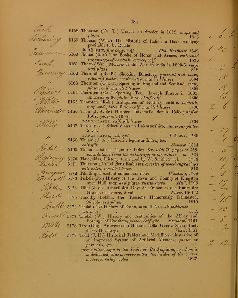 . / 5158 5159 5160 5161 5162 5163 5164 5165 5166 // 5167 5168 5169 5170 ^ 5171 / 5172 5173 Ihomson (Dr. T.) Travels in Sweden in 1812, maps and plates . 1813 I homas (Win.) The Ilistorie of Italie; a Boke excedynsr profitable to be lledde black letter, fine copy, calf Tho. Berthelet, 1549 Jhones (Ric.) The Booke of Honor and Armes, with wood engravings of combats, scarce, calf 1590 Thorn (Wm.) Memoir of the War in India in 1803-6, maps and plans . 1818 Thornhill (R. B.) Shooting Directory, portrait and many coloured plates, russia extra, marbled leaves 1804 Thornton (Col. T.) Sporting in England and Scotland, many plates, calf, marbled leaves 1804 Thornton (Col.) Sporting Tour through France in 1802, upwards of SO plates, 2 vol. half calf 1806 Thoroton (Rob.) Antiquities of Nottinghamshire, portrait, map and plates, 3 vol. calf, marbled leaves 1790 Thou (J. A. de) Histoire Universelle, depuis 1543 jusqu’en 1607, portrait, 16 vol. large paper, calf, gilt leaves 1734 Throsby (J.) Select Views in Leicestershire, numerous plates, 2 vol. large paper, calf gilt Leicester, 1789 Thuani (J. A.) Historiis leguntur Index, &c. calf gilt Geneva, 1634 Thuani Historiis leguntur Index, &c. with 79 pages of MS. emendations from the autograph of the author ib. 1734 Thucydides, History, translated by W. Smith, 2 vol. 1753 Thurston (J.) Religious Emblems, a series of wood engravings calf extra, marbled leaves 1810 Tibulli quae exstant omnia cum notis Wetstenii, 1708 Tickell (Jo.) History of the Town and County of Kingston upon Hull, map and plates, russia extra Hull, 1796 Tillet (J, du) Recueil des Roys de France et des Rangs des Grands de France, 2 vol. Paris, 1601-2 Timothy Bobbin, the Passions Humorously Delineated, 26 coloured plates 1810 Tindal (N.) History of Essex, map, 2 Nos. all published calf neat . . n. d. Tindal (W.) History and Antiquities of the Abbey and Borough of Evesham, plates, calf gilt Evesham, 1794 Tiro (Gugl. Arcivesco di) Historia della Guerra Sacra, trad. da G. Horologgi Venet. 1561 Todd (J. H.) Historical Tablets and Medallions illustrative of an Improved System of Artificial Memory, plates of portraits, §c. presentation copy to the Duke of Buckingham, to whom it is dedicated, blue morocco extra, the insides of the covers morocco, richly tooled 1827 sc X- /2-\