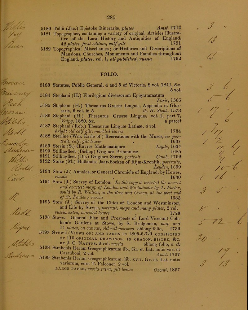 5^ S/ /tCtsZ *C 5180 Tollii (Jac.) Epistolae Itinerari®, plates Amst. 1714 5181 Topographer, containing a variety of original Articles illustra- tive of the Local History and Antiquities of England, 42 plates, first edition, calf gilt 1791 5182 Topographical Miscellanies; or Histories and Descriptions of Mansions, Churches, Monuments and Families throughout England, plates, vol. 1, all published, russia 1792 J '■ /J s s<? 4 FOLIO. 5183 Statutes, Public General, 4 and 5 of Victoria, 2 vol. 1841, &c. 5 vol. 5184 Stephani (H.) Florilegium diversorum Epigrammatum Paris, 1566 5185 Stephani (H.) Thesaurus Grsecae Linguse, Appendix et Glos- saria, 6 vol. in 5 ib. PL. Steph. 1573 5186 Stephani (H.) Thesaurus Graecse Linguse, vol. 1, part 7, Valpy, 1820, &c. . a parcel 5187 Stephani (Rob.) Thesaurus Linguae Latinae, 4 vol. bright old calf gilt, marbled leaves 1734 5188 Sterline (Wm. Earle of) Recreations with the Muses, no por- trait, calf, gilt leaves . 1637 5189 Stevin (S.) CEuvres Mathematiques Leyde, 1634 5190 Stillingfleet (Bishop) Origines Britannicae 1685 5191 Stillingfleet (Bp.) Origines Sacrae, portrait Camb. 1702 5192 Stoke (M.) Hollandse Jaar-Boeken of Riim-Kroniik, portraits, Leyden, 1699 5193 Stow (J.) Annales, or General Chronicle of England, by Howes, russia 1630 5194 Stow (J.) Survey of London. In this copy is inserted the newest and exactest mapp of London and Westminster by T. Porter, soidd by E. Walton, at the Rose and Crown, at the west end of St. Paules ; russia 1633 5195 Stow (J.) Survey of the Cities of London and Westminster, and Life by Strype, portrait, maps and many plates, 2 vol. russia extra, marbled leaves . 1720 5196 Stowe. General Plan and Prospects of Lord Viscount Cob- ham s Gardens at Stowe, by S. Bridgeman, map and 14 plates, on canvas, old red morocco oblong folio, 1739 5197 Stowe (Views of) and taken in 1805-6-7-9, consisting OF 110 ORIGINAL DRAWINGS, IN CRAYON, BISTRE, 8tC. BY J* C- Nattes. 2 vol. russia oblong folio, n. d. 5198 Strabonis Rerum Geographicarum lib., Gr. et Lat. notis var. et Casauboni, 2 vol. Amst. 1707 5199 Strabonis Rerum Geographicarum, lib. xvn. Gr. et. Lat. notis variorum, cura T. Falconer, 2 vol. large paper, russia extra, gilt leaves J J / < 7i SO £ J S P' 72- J 7j Oxonii, 18P7