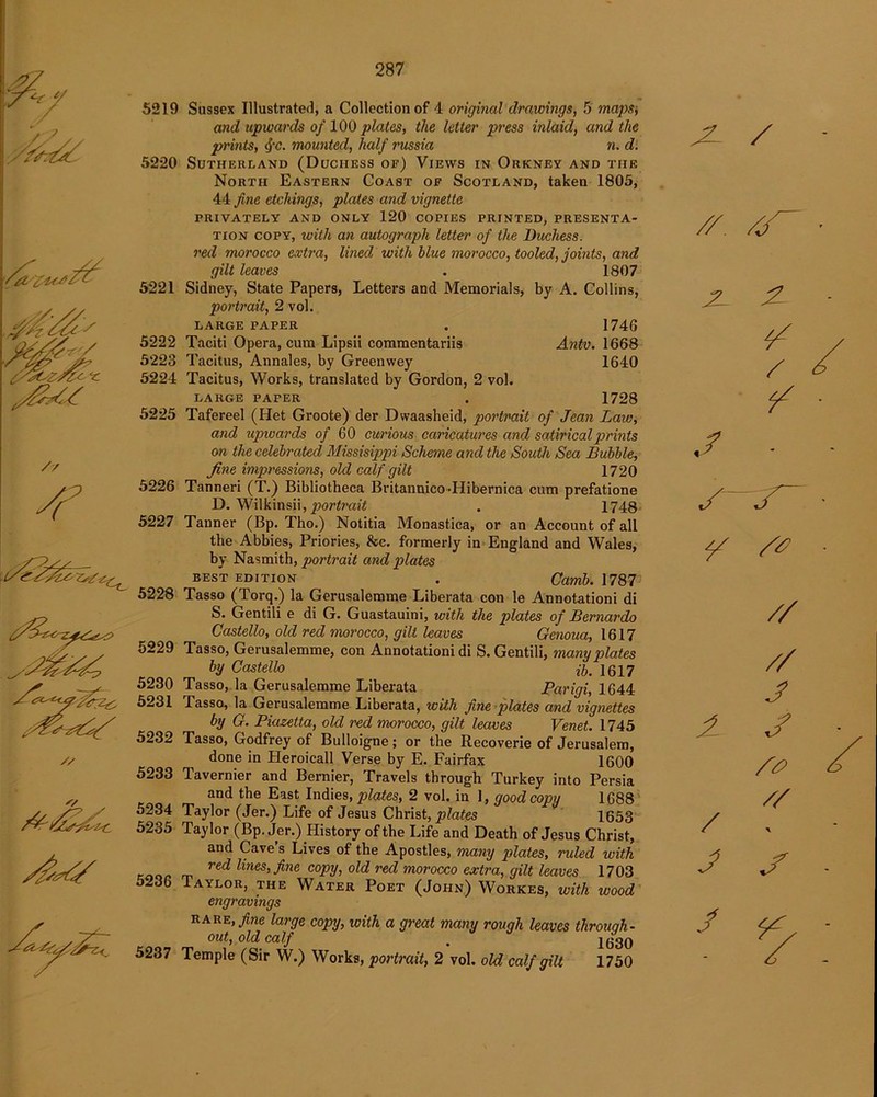 5219 5220 5221 5222 5223 5224 5225 5226 5227 5228 5229 5230 5231 5232 5233 5234 5235 5236 5237 Sussex Illustrated, a Collection of 4 original drawings, 5 maps) and upwards of 100 plates, the Utter press inlaid, and the prints, cj-c. mounted, half russia n. d. Sutherland (Duchess of) Views in Orkney and the North Eastern Coast of Scotland, taken 1805, 44 fine etchings, plates and vignette PRIVATELY AND ONLY 120 COPIES PRINTED, PRESENTA- TION copy, with an autograph letter of the Duchess, red morocco extra, lined with blue morocco, tooled, joints, and gilt leaves . 1807 Sidney, State Papers, Letters and Memorials, by A. Collins, portrait, 2 vol. LARGE PAPER . 1746 Taciti Opera, cum Lipsii commentariis Antv. 1668 Tacitus, Annales, by Greenwey 1640 Tacitus, Works, translated by Gordon, 2 vol. LARGE PAPER . 1728 Tafereel (Het Groote) der Dwaasheid, portrait of Jean Law, and upwards of 60 curious caricatures and satirical prints on the celebrated Missisippi Scheme and the South Sea Bubble, fine impressions, old calf gilt 1720 Tanneri (T.) Bibliotheca Britannieo-Hibernica cum prefatione D. Wilkinsii,^?0r£raft . 1748 Tanner (Bp. Tho.) Notitia Monastica, or an Account of all the Abbies, Priories, &c. formerly in England and Wales, by Nasmith, portrait and plates BEST edition . Camb. 1787 Tasso (Torq.) la Gerusalemme Liberata con le Annotationi di S. Gentili e di G. Guastauini, with the plates of Bernardo Costello, old red morocco, gilt Uaves Genoua, 1617 Tasso, Gerusalemme, con Annotationi di S. Gentili, many plates by Costello 1617 Tasso, la Gerusalemme Liberata Parigi, 1644 Tasso, la Gerusalemme Liberata, with fine plates and vignettes by G. Piazetta, old red morocco, gilt leaves Venet. 1745 Tasso, Godfrey of Bulloigne; or the Recoverie of Jerusalem, done in Heroicall Verse by E. Fairfax 1600 Tavernier and Bernier, Travels through Turkey into Persia and the East Indies, plates, 2 vol. in 1, good copy 1688 Taylor (Jer.) Life of Jesus Christ, plates 1653 Taylor (Bp. Jer.) History of the Life and Death of Jesus Christ, and Cave’s Lives of the Apostles, many plates, ruled with red lines, fine copy, old red morocco extra, gilt leaves 1703 Taylor, the Water Poet (John) Workes, ivith wood engravings rare, fine large copy, with a great many rough leaves through- out, old calf . 1630 Temple (Sir W.) Works, portrait, 2 vol. old calf gilt 1750 X / // JT 2- 2 / ./ • A / J / // // J j /£> //