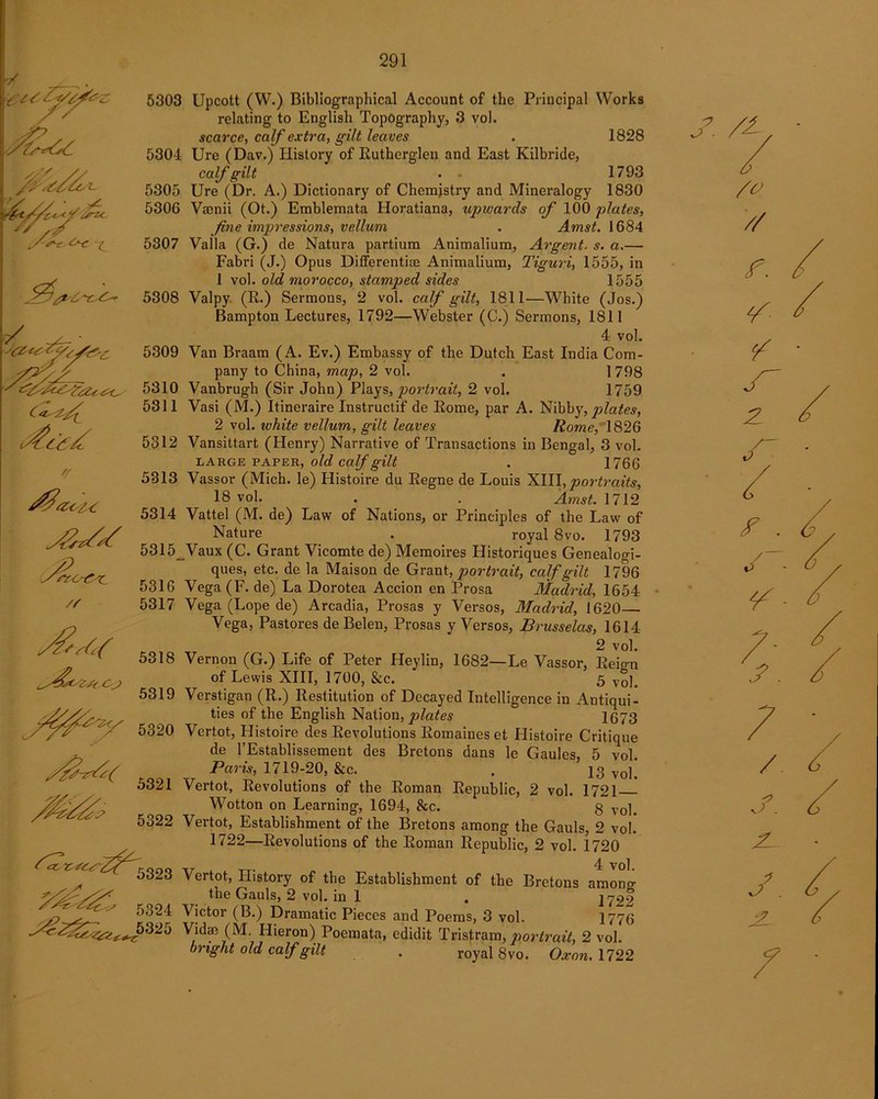 W s? A S-e o* St. i^66 A /' &/UK yszo&c. 5316 /r 5317 5318 5319 5320 5321 5322 5323 5324 325 5303 Upcott (W.) Bibliographical Account of the Principal Works relating to English Topography, 3 vol. scarce, calf extra, gilt leaves . 1828 530-1 Ure (Dav.) History of Rutherglen and East Kilbride, calf gilt . • 1793 5305 Ure (Dr. A.) Dictionary of Chemistry and Mineralogy 1830 5306 Vaenii (Ot.) Emblemata Horatiana, upwards of 100 plates, fine impressions, vellum . Amst. 1684 5S07 Valla (G.) de Natura partium Animalium, Argent, s. a.— Fabri (J.) Opus Differentiae Animalium, Tiguri, 1555, in 1 vol. old morocco, stamped sides 1555 5308 Valpy (R.) Sermons, 2 vol. calf gilt, 1811—White (Jos.) Bampton Lectures, 1792—Webster (C.) Sermons, 1811 4 vol. 5309 Van Braam (A. Ev.) Embassy of the Dutch East India Com- pany to China, map, 2 vol. . 1 798 5310 Vanbrugh (Sir John) Plays, portrait, 2 vol. 1759 5311 Vasi (M.) Itineraire Instructif de Eome, par A. Nibby, plates, 2 vol. ivhite vellum, gilt leaves Rome, 1826 5312 Vansittart (Henry) Narrative of Transactions in Bengal, 3 vol. large paper, old calf gilt . 1766 5313 Vassor (Mich, le) Histoire du Regne de Louis XIII, portraits, 18 vol. . . Amst. 1712 5314 Vattel (M. de) Law of Nations, or Principles of the Law of Nature . royal 8vo. 1793 5315JVaux (C. Grant Vicomte de) Memoires Historiques Genealogi- ques, etc. de la Maison de Grant, portrait, calf gilt 1796 5316 Vega(F. de) La Dorotea Accion en Prosa Madrid, 1654 5317 Vega (Lope de) Arcadia, Prosas y Versos, Madrid, 1620— Vega, Pastores de Belen, Prosas y Versos, Brusselas, 1614 2 vol. 5318 Vernon (G.) Life of Peter Heylin, 1682—Le Vassor, Eei^n of Lewis XIII, 1700, &c. 5 Vo]# 5319 Verstigan (R.) Restitution of Decayed Intelligence in Antiqui- ties of the English Nation, plates 1673 Vcrtot, Histoire des Revolutions Romaines et Histoire Critique de l’Establissement des Bretons dans le Gaules, 5 vol. Paris, 1719-20, &c. . 13 Vertot, Revolutions of the Roman Republic, 2 vol. 1721 Wotton on Learning, 1694, he. g vol. 5322 Vertot, Establishment of the Bretons among the Gauls, 2 vol. 1722—Revolutions of the Roman Republic, 2 vol. 1720 5323 Vertot, History of the Establishment of the Bretons araono- the Gauls, 2 vol. in 1 . j 722 5324 Victor (B.) Dramatic Pieces and Poems, 3 vol. 1776 5325 Vidae (M Hieron) Poemata, edidit Tristram, portrait, 2 vol. bright old calf gilt . royal 8 vo. Oxon. 1722 /£> // Z7. 2 f . ¥ -