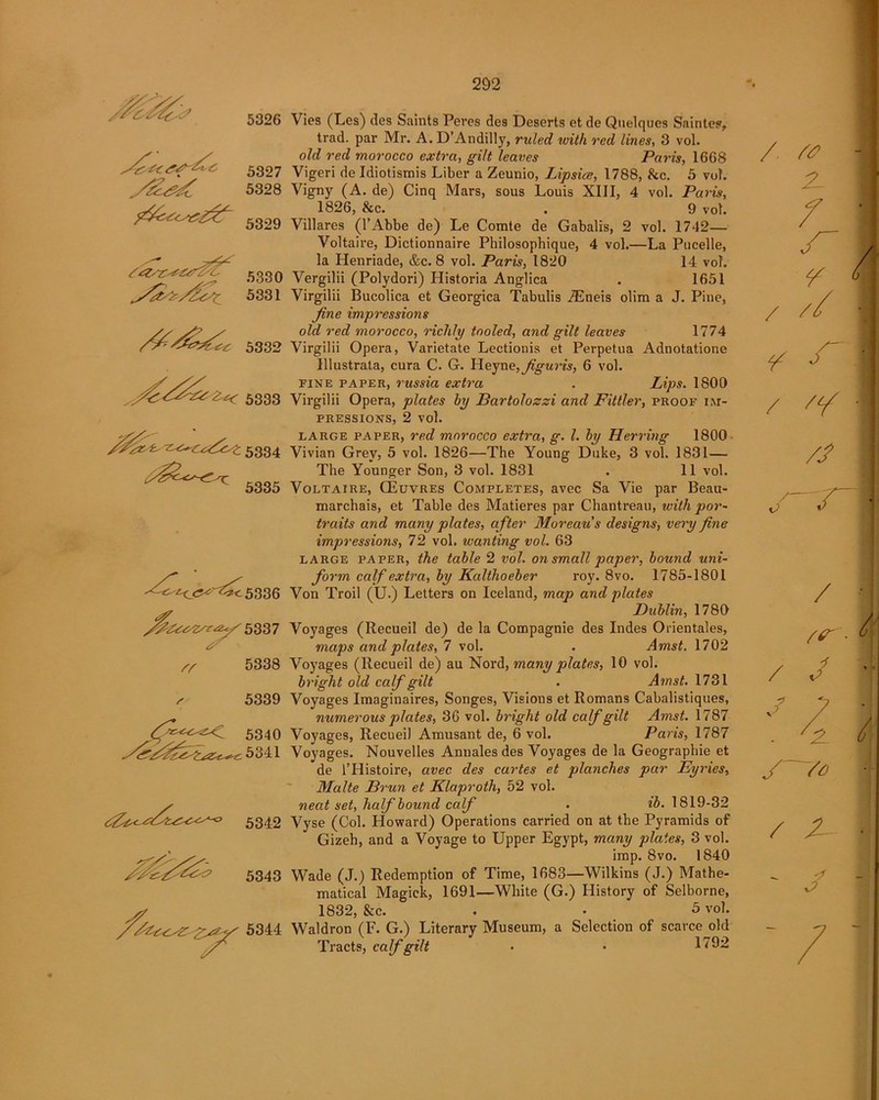 5326 5307 5328 f2c.<r.^£z2 5309 5330 y$y>/Z<St 5331 5332 5333 -z^c<x/2t 5334 ^ 5335 '<^^<^'^^5336 '&Z&vzse&y 5337 /T 5338 5339 5340 5341 5342 5343 5344 292 Vies (Les) des Saints Peres des Deserts et de Quelques Saintes, trad, par Mr. A. D’Andilly, ruled with red lines, 3 vol. old red morocco extra, gilt leaves Paris, 1668 Vigeri de Idiotismis Liber a Zeunio, Lipsice, 1788, kc. 5 vol. Vigny (A. de) Cinq Mars, sous Louis XIII, 4 vol. Paris, 1826, kc. . 9 vol. Villares (l’Abbe de) Le Comte de Gabalis, 2 vol. 1742— Voltaire, Dictionnaire Philosophique, 4 vol.—La Pucelle, la Henriade, &c. 8 vol. Paris, 1820 14 vol. Vergilii (Polydori) Historia Anglica . 1651 Virgilii Bucolica et Georgica Tabulis JEneis olim a J. Pine, fine impressions old red morocco, richly tooled, and gilt leaves 1774 Virgilii Opera, Varietate Lectionis et Perpetua Adnotatione Illustrala, cura C. G. Heyne,figuris, 6 vol. fine paper, russia extra . Lips. 1800 Virgilii Opera, plates by Bartolozzi and Fittler, proof im- pressions, 2 vol. large paper, red morocco extra, g. 1. by Herring 1800 Vivian Grey, 5 vol. 1826—The Young Duke, 3 vol. 1831— The Younger Son, 3 vol. 1831 . 11 vol. Voltaire, GEuvres Completes, avec Sa Vie par Beau- marchais, et Table des Matieres par Chantreau, with por- traits and many plates, a fter Moreau's designs, very fine impressions, 72 vol. wanting vol. 63 large paper, the table 2 vol. on small paper, bound uni- form calf extra, by Kalthoeber roy. 8vo. 1785-1801 Von Troil (U.) Letters on Iceland, map and plates Dublin, 1780 Voyages (Recueil de) de la Compagnie des Indes Orientales, maps and plates, 7 vol. . Amst. 1702 Voyages (Recueil de) au Nord, many plates, 10 vol. bright old calf gilt . Amst. 1731 Voyages Imaginaires, Songes, Visions et Romans Cabalistiques, numerous plates, 36 vol. bright old calf gilt Amst. 1787 Voyages, Recueil Amusant de, 6 vol. Paris, 1787 Voyages. Nouvelles Annales des Voyages de la Geographie et de l’Histoire, avec des cartes et planches par Eyries, Malte Brun et Klaproth, 52 vol. neat set, half bound calf . ib. 1819-32 Vyse (Col. Howard) Operations carried on at the Pyramids of Gizeh, and a Voyage to Upper Egypt, many plates, 3 vol. imp. 8vo. 1840 Wade (J.) Redemption of Time, 1683—Wilkins (J.) Mathe- matical Magick, 1691—White (G.) History of Selborne, 1832, kc. . • 5 vol. Waldron (F. G.) Literary Museum, a Selection of scarce old Tracts, calf gilt • • 1792 / 2- ~ f • Y j / // • ¥ / ■ // /- J ~ri- / - 1 /s' i / / i « p A / s~ ~7e / Z- • - p J - - / —