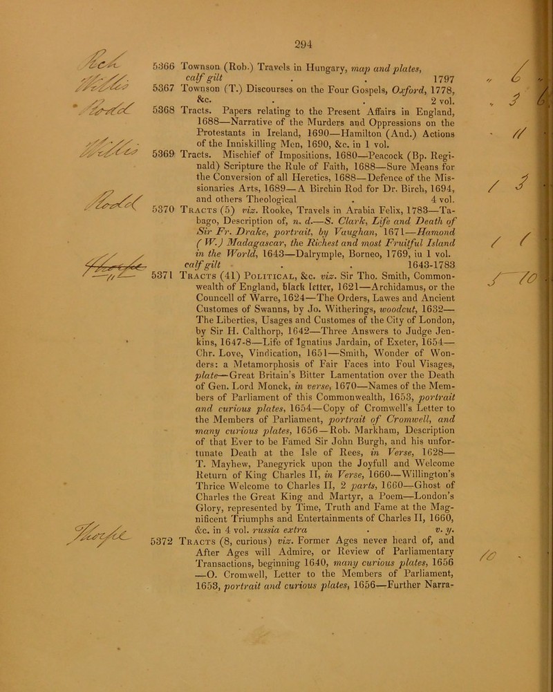 5366 I ownson (Rob.) Travels in Hungary, map and plates, calf gilt . . 1797 5367 Townson (T.) Discourses on tbe Four Gospels, Oxford, 1778, • . 2 vol. 5368 Tracts. Papers relating to the Present Affairs in England, 1688—Narrative of the Murders and Oppressions on the Protestants in Ireland, 1690—Hamilton (And.) Actions of the Inniskilling Men, 1690, &c. in 1 vol. 5369 Tracts. Mischief of Impositions, 1680—Peacock (Bp. Regi- nald) Scripture the Rule of Faith, 1688—Sure Means for the Conversion of all Heretics, 1688—Defence of the Mis- sionaries Arts, 1689—A Birchin Rod for Dr. Birch, 1694, and others Theological . 4 vol. 5370 Tracts (5) viz. Rooke, Travels in Arabia Felix, 1783—Ta- bago, Description of, n. d.—S. Clark, Life and Death of Sir Fr. Drake, portrait, by Vaughan, 1671—Iiamond ( W.) Madagascar, the Richest and most Fruitful Island in the World, 1643—Dalrymple, Borneo, 1769, iu 1 vol. _ calf gilt . . 1643-1783 ' -—y/^-— 5371 Tracts (41) Political, &c. viz. Sir Tho. Smith, Common- wealth of England, black letter, 1621—Archidamus, or the Councell of Warre, 1624—The Orders, Lawes and Ancient Customes of Swanns, by Jo. Witherings, woodcut, 1632— The Liberties, Usages and Customes of the City of London, by Sir H. Calthorp, 1642—Three Answers to Judge Jen- kins, 1647-8—Life of Ignatius Jardain, of Exeter, 1654— Chr. Love, Vindication, 1651—Smith, Wonder of Won- ders: a Metamorphosis of Fair Faces into Foul Visages, plate—Great Britain’s Bitter Lamentation over the Death of Gen. Lord Monck, in verse, 1670—Names of the Mem- bers of Parliament of this Commonwealth, 1653, portrait and curious plates, 1654—Copy of Cromwell’s Letter to the Members of Parliament, portrait of Cromwell, and many curious plates, 1656 — Rob. Markham, Description of that Ever to be Famed Sir John Burgh, and his unfor- tunate Death at the Isle of Rees, in Verse, 1628— T. Mayhew, Panegyrick upon the Joyfull and Welcome Return of King Charles II, in Verse, 1660—Willington’s Thrice W’elcome to Charles II, 2 parts, 1660—Ghost of Charles the Great King and Martyr, a Poem—London’s Glory, represented by Time, Truth and Fame at the Mag- nificent Triumphs and Entertainments of Charles II, 1660, &c. in 4 vol. russia extra . v. y. 5372 Tracts (8, curious) viz. Former Ages never- heard of, and After Ages will Admire, or Review of Parliamentary Transactions, beginning 1640, many curious plates, 1656 —O. Cromwell, Letter to the Members of Parliament, 1653, portrait and curious plates, 1656—Further Narra- . .. ///, a