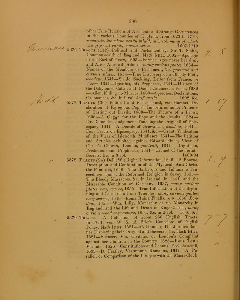 other True Relations of Accidents and Strange Occurrences in the various Counties of England, from 1623 to 1719, woodcuts, the whole neatly inlaid, in 1 vol. many of which are of great rarity, russia extra 1607-1719 /‘■■S- ^ - 5376 Tracts (112) Political and Parliamentary, Sir T. Smith, Commonwealth of England, black letter, 1602—Apologie of the Earl of Essex, 1603—Former, Ages never heard of, and After Ages will Admire, many curious plates, 1654— Names of the Members of Parliament, &c. portrait and curious plates, 1654—True Discovery of a Bloody Plott, woodcut, 1641 — Sir Jo. Suckling, Letter from France, in Verse, 1641—Ignatius, his Prophecie, 1641—History of the Babylonish Cabal, and Daniel Catchers, a Poem, 1682 , —Allen, Killing no Murder, 1689—Speeches, Declarations, /y Ordonances, &c. in 9 vol. half russia 1602, &c. 5377 Tracts (36) Political and Ecclesiastical, viz. Harsnet, De- claration of Egregious Popish Impostures under Pretence of Casting out Devils, 1603—The Picture of a Papist, tr <v 1606—A Gagge for the Pope and the Jesuits, 1624 — Dr. Rainoldes, Judgement Touching the Originall of Epis- copacy, 1641—A Decade of Grievances, woodcut, 1641— Four Tracts on Episcopacy, 1641, &c.—Grant, Vindication of the Vicar of Isleworth, Middlesex, 1641—The Petition and Articles exhibited against Edward Finch, Vicar of Christ’s Church, London, portrait, 1641 — Brightman, Predictions and Prophecies, 1641—Cabinet of the Jesuit’s Secrets, &c. in 3 vol. . 1603-94 5378 Tracts (24) Dell (W.) Right Reformation, 1646 —B. Bourne, Description and Confutation of the Mysticall Anti-Christ, the Familists, 1646—The Barbarous and Inhumane Pro- ceedings against the Reformed Religion in Savoy, 1655— The Bloody Massacres, &c. in Ireland, in 1641, and the Miserable Condition of Germany, 1637, many curious plates, very scarce, 1655—True Information of the Begin- ning and Cause of all our Troubles, many curious plates, very scarce, 1648—Roma Ruina Finalis, a.d. 1666, Lon- doni, 1655—Wm. Lilly, Monarchy or no Monarchy in England, and the Life and Death of King Charles, many curious tvood engravings, 1651, &c. in 2 vol. 1646, &c. 5379 Tracts. A Collection of about 250 English Tracts, to 1714, viz. W. S. A Briefe Conceipte of English Policy, black letter, 1581—M. Hanmer, The Jesuites Ban- ner Displaying their Original and Successe, &c. black letter, 1581—Spenser, Vox Civitatis, or London’s Complaint against her Children in the Country, 1625—Rous, Testis Veritatis, 1626—Constitutions and Canons, Ecclesiasticall, 1633—D. Featley, Vertumnus Romanus, 1641—A Pa- rallel, or Comparison of the Liturgie with the Masse-Book, ? f /■ / J