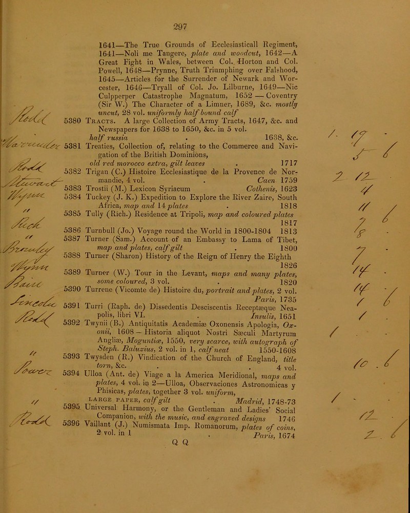 5382 - • e 5383 ''/***- 5384 JLt Sf 5385 5386 5387 5388 5389 5390 5391 5392 5393 5394 // 5395 5396 1641—The True Grounds of Ecclesiasticall Regiment, 1641—Noli me Tangere, plate and woodcut, 1642—A Great Fight in Wales, between Col. -Horton and Col. Powell, 1648—Prynne, Truth Triumphing over Falshood, 1645—Articles for the Surrender of Newark and Wor- cester, 1646—Tryall of Col. Jo. Lilburne, 1649—Nie Culpperper Catastrophe Magnatum, 1652 — Coventry (Sir W.) The Character of a Limner, 1689, &c. mostly uncut, 28 vol. uniformly half bound calf Tracts. A large Collection of Army Tracts, 1647, &c. and Newspapers for 1638 to 1650, &c. in 5 vol. half russia . 1638, &c. Treaties, Collection of, relating to the Commerce and Navi- gation of the British Dominions, old red morocco extra, gilt leaves . 1717 Trigan (C.) Flistoire Ecclesiastique de la Provence de Nor- mandie, 4 vol. . Caen 1759 Trostii (M.) Lexicon Syriacum Cothenis, 1623 Tuckey (J. K.) Expedition to Explore the River Zaire, South Africa, map and I4plates . 1818 Tully (Rich.) Residence at Tripoli, map and coloured plates 1817 Turnbull (Jo.) Voyage round the World in 1800-1804 1813 Turner (Sam.) Account of an Embassy to Lama of Tibet, map and plates, calf gilt . 1800 Turner (Sharon) History of the Reign of Henry the Eighth 1826 Turner (W.) Tour in the Levant, maps and many plates, some coloured, 3 vol. . 1820 Turrene (Vicomte de) Histoire du, portrait and plates, 2 vol. Paris, 1735 Turri (Raph. de) Dissedentis Desciscentis Receptaeque Nea- polis, libri VI. . Insulis, 1651 Twynii (B.) Antiquitatis Academiae Oxonensis Apologia, Ox- onii, 1608 — Historia aliquot Nostri Saeculi Martyrum Angliae, Moguntiae, 1550, very scarce, with autograph of Steph. Baluzius, 2 vol. in 1, calf neat 1550-1608 Twysden (R.) Vindication of the Church of England, title torf • .4 vol. Llloa (Ant. de) Viage a la America Meridional, maps and plates, 4 vol. in 2—Ulloa, Observaciones Astronomicas y Phisicas, plates, together 3 vol. uniform, LARGE paper, calf gilt . Madrid, 1748-73 Universal Harmony, or the Gentleman and Ladies’ Social Companion, with the music, and engraved designs 1746 Vaillant (J.) Numismata Imp. Romanorum, plates of coins, 2 vo]- in 1 • Paris, 1674 2 /2- // / . / 2-