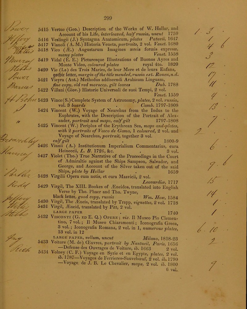 5429 Vertue (Geo.) Description of the Works of W. Hollar, and Account of his Life, interleaved, half russia, uncut 1759 Veslingii (J.) Syntagma Anatomicum, plates Patavii, 1647 Vianoli (A. M.) Historia Veneta, portraits, 2 vol. Venet. 1680 Vico (7E.) Augustarum Imagines aereis formis expresae, many plates . Venet. 1558 Vidal (E. E.) Picturesque Illustrations of Buonos Ayres and Monte Video, coloured plates royal 4to. 1820 Vie (La) des Trois Maries, de leur Mere et de leurs Enfans, gOtl)ic letter, margin of the title mended, russia ext. Rouen, n.d. Vieyra (Ant.) Methodus addiscendi Arabicam Linguam, fine copy, old red morocco, gilt leaves Dub. 1788 Villani (Giov.) Historie Universali de suoi Tempi, 2 vol. Venet. 1559 Vince(S.) Complete System of Astronomy, plates, 2 vol. russia, vol. 3 boards . Camb. 1797-1808 Vincent (W.) Voyage of Nearchus from the Indus to the Euphrates, with the Description of the Portrait of Alex- ander, portrait and maps, calf gilt 1797-1808 Vincent (W.) Periplus of the Erythrean Sea, maps and*plates, with 2 portraits of Vasco de Gama, 1 coloured, 2 vol. and Voyage of Nearchus, portrait, together 3 vol. calf gilt . 1800-9 Vinnii (A.) Institutionum Imperialium Commentarius, cura Heineccii, L. B. 1726, &c. . 3 vol. Violet (Tho.) True Narrative of the Proceedings in the Court of Admiraltie against the Ships Sampson, Salvador, and George, and Account of the Silver taken out of the said Ships, plate by Hollar . 1659 Virgilii Opera cum notis, et cura Masvicii, 2 vol. Leovardice, 1717 Virgil, The XIII. Bookes of iEneidos, translated into English Verse by Tho. Phaer and Tho. Twyne, Mack letter, good copy, russia Wm. How, 1584 Virgil, The iEneis, translated by Trapp, vignettes, 2 vol. 1718 Virgil, iEneid, translated by Pitt, 2 vol. LARGE PAPER . 1740 Visconti (G. ed E. Q.) Opere ; viz. II Museo Pio Clemen- tino, 7 vol.; II Museo Chiaramonti; Iconografia Greca, 3 vol.; Iconografia Romana, 2 vol. in 1, numerous plates, 13 vol. in 12 1 LARGE PAPER, vellum, uncut Milano, 1818-23 Voiture (M. de) Giuvres, portrait by Nantueil, Paris, 1656 —Defense des Ouvrages de Voiture, ib. 1663 2 vol. Volney (C. F.) Voyage en Syrie et en Egypte, plates, 2 vol. ib. 1787—Voyages de Ferrieres-Sauvebasuf, 2 vol. ib. 1790 —Voyage de J. B. Le Chevalier, maps, 2 vol. ib. 1800 6 vol. / S / ¥ J V /J