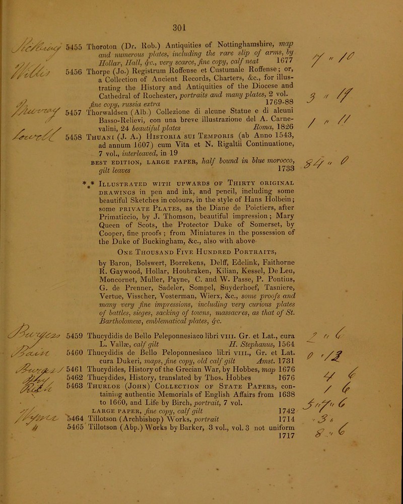 // ,, 3  / , // 5455 Thoroton (Dr. Rob.) Antiquities of Nottinghamshire, map and numerous plates, including the rare slip of arms, by Hollar, Hall, tfC., very scarce, fine copy, calf neat 1G77 5456 Thorpe (Jo.) Registrant Roffense et Custumale Roffense; or, a Collection of Ancient Records, Charters, &c., for illus- trating the History and Antiquities of the Diocese and Cathedral of Rochester, portraits and many plates, 2 vol. fine copy, russia extra 1769-88 5457 fhorvvaldsen (Alb.) Collezione di alcune Statue e di alcuni Basso-Relievi, con una breve illustrazione del A. Carne- / , / valini, 24 beautiful plates Roma, 1826 5458 Thuani (J. A.) Historia sui Temporis (ab Anno 1543, ad annum 1607) cum Vita et N. Rigaltii Continuatione, 7 vol., interleaved, in 19 best edition, large paper, half bound in blue morocco, C// o f/ gilt leaves 1733 * * Illustrated with upwards of Thirty original drawings in pen and ink, and pencil, including some beautiful Sketches in colours, in the style of Hans Holbein; some private Plates, as the Diane de Poictiers, after Primaticcio, by J. Thomson, beautiful impression ; Mary Queen of Scots, the Protector Duke of Somerset, by Cooper, fine proofs ; from Miniatures in the possession of the Duke of Buckingham, &c., also with above One Thousand Five Hundred Portraits, by Baron, Bolswert, Borrekens, Delff, Edelink, Faithorne R. Gaywood, Hollar, Houbraken, Kilian, Kessel, DeLeu, Moncornet, Muller, Payne, C. and W. Passe, P. Pontius, G. de Prenner, Sadeler, Sompel, Suyderhoef, Tasniere, Vertue, Visscher, Vosterman, Wierx, &c., some proofs and many very fine impressions, including very curious plates of battles, sieges, sacking of towns, massacres, as that of St. Bartholomew, emblematical plates, c\-c. 5459 Thucydidis de Bello Peleponnesiaco libri vm. Gr. et Lat., cura ,, / L. Valla;, calf gilt H. Stephanies, 1564 5460 Thucydidis de Bello Peloponnesiaco libri vm., Gr. et Lat. cura Dukeri, maps, fine copy, old calf gilt Amst. 1731 J A 5461 Thucydides, History of the Grecian War, by Hobbes, map 1676 5462 Thucydides, History, translated by Thos. Hobbes 1676 ^ 5463 Thurloe (John) Collection of State Papers, con- taining authentic Memorials of English Affairs from 1638 to 1660, and Life by Birch, portrait, 7 vol. large paper, fine copy, calf gilt 1742 5464 Tillotson (Archbishop) Works, portrait 1714 // 5465 Tillotson (Abp.) Works by Barker, 3 vol., vol. 3 not uniform 1717 fr A t -/A v ^ / 6 J'’/ 6 ■Jr