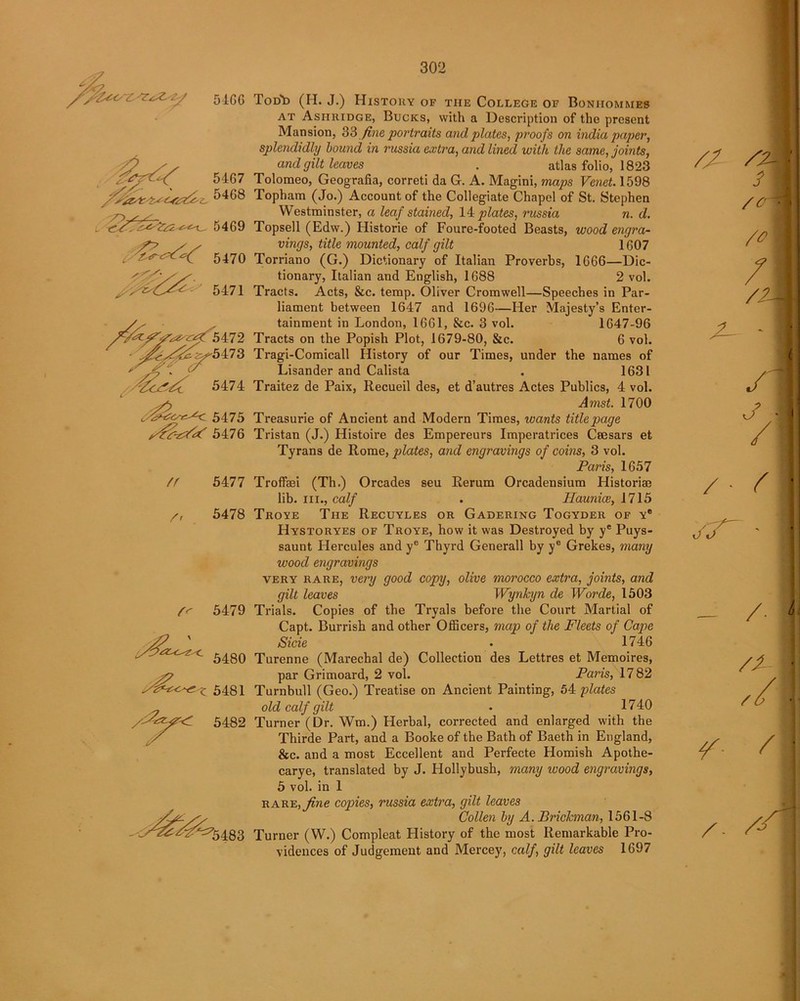 5460 5467 fsh5468 . 5469 5470 /> 5471 X^^^-^5472 • .^^^5473 </ 5474 C^c^c 5475 5476 n 5477 /, 5478 f<- 5479 5480 - c 5481 , 5482 ^5483 ToDb (H. J.) History of the College of Boniiommes at Asiiridge, Bucks, with a Description of the present Mansion, 33 fine portraits and plates, proofs on india paper, splendidly hound in russia extra, and lined with the same, joints, and gilt leaves . atlas folio, 1823 Tolomeo, Geografia, correti da G. A. Magini, maps Venet. 1598 Topham (Jo.) Account of the Collegiate Chapel of St. Stephen Westminster, a leaf stained, 14 plates, russia n. d. Topsell (Edw.) Historic of Foure-footed Beasts, wood engra- vings, title mounted, calf gilt 1607 Torriano (G.) Dictionary of Italian Proverbs, 1666—Dic- tionary, Italian and English, 1688 2 vol. Tracts. Acts, &c. temp. Oliver Cromwell—Speeches in Par- liament between 1647 and 1696—Her Majesty’s Enter- tainment in London, 1661, See. 3 vol. 1647-96 Tracts on the Popish Plot, 1679-80, &c. 6 vol. Tragi-Comicall History of our Times, under the names of Lisander and Calista . 1631 Traitez de Paix, Recueil des, et d’autres Actes Publics, 4 vol. Amst. 1700 Treasurie of Ancient and Modern Times, wants title page Tristan (J.) Histoire des Empereurs Imperatrices Csesars et Tyrans de Rome, plates, and engravings of coins, 3 vol. Paris, 1657 Troffsei (Th.) Orcades seu Rerum Orcadensium Historiae lib. hi., calf . Haunice, 1715 Troye The Recuyles or Gadering Togyder of y® Hystoryes of Troye, how it was Destroyed by ye Puys- saunt Hercules and ye Thyrd Generali by y8 Grekes, many wood engravings very rare, very good copy, olive morocco extra, joints, and gilt leaves Wynkyn de Worde, 1503 Trials. Copies of the Tryals before the Court Martial of Capt. Burrish and other Officers, map of the Fleets of Cape Side • 1746 Turenne (Marechal de) Collection des Lettres et Memoires, par Grimoard, 2 vol. Paris, 1782 Turnbull (Geo.) Treatise on Ancient Painting, 54 plates old calf gilt • 1740 Turner (Dr. Wm.) Herbal, corrected and enlarged with the Thirde Part, and a Booke of the Bath of Baeth in England, See. and a most Eccellent and Perfecte Homish Apothe- carye, translated by J. Hollybush, many wood engravings, 5 vol. in 1 rare, fine copies, russia extra, gilt leaves Collen by A. Brickman, 1561-8 Turner (W.) Compleat History of the most Remarkable Pro- vidences of Judgement and Mercey, calf, gilt leaves 1697 f \ /<H! / /?A\ £- < r i /■ c • AT- • 1 /- 1 ?- / / . /A