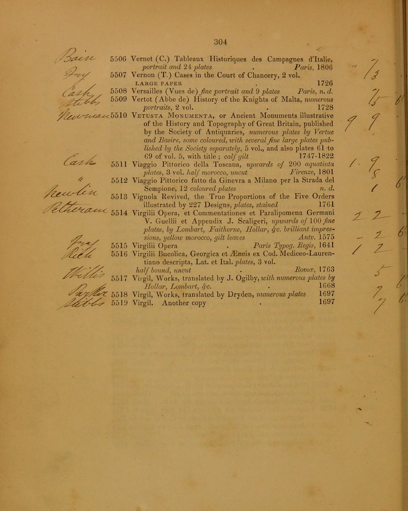 550G 5507 5508 5509 5510 5511 5512 5513 5514 5515 5516 5518 5519 Vernct (C.) Tableaux Ilistoriques des Campagnes d’ltalie, portrait and 24 plates . Paris, 1806 Vernon (T.) Cases in the Court of Chancery, 2 vol. LARGE PAPER . 1726 Versailles (Vues de) fine portrait and 9 plates Paris, n. d. Vertot (Abbe de) History of the Knights of Malta, numerous portraits, 2 vol. . 1728 Vetusta Monumenta, or Ancient Monuments illustrative of the History and Topography of Great Britain, published by the Society of Antiquaries, numerous plates by Vertue and Basire, some coloured, with several fine large plates pub- lished by the Society separately, 5 vol., and also plates 61 to 69 of vol. 5, with title ; calf gilt 1747-1822 Viaggio Pittorico della Toscana, upwards of 200 aquatinta plates, 3 vol. half morocco, uncut Firenze, 1801 Viaggio Pittorico fatto da Ginevra a Milano per la Strada del Sempione, 12 coloured grates n. d. Vignola Revived, the True Proportions of the Five Orders illustrated by 227 Designs, plates, stained 1761 Virgilii Opera, et Commentationes et Paralipomena Germani V. Guellii et Appendix J. Scaligeri, upwards of 100 fine plates, by Lombart, Faithorne, Hollar, ifc. brilliant impres- sions, yellow morocco, gilt leaves Antv. 1575 Virgilii Opera . Paris Typog. Eegis, 1641 Virgilii Bucolica, Georgica et TEneis ex Cod. Mediceo-Lauren- tiano descripta, Lat. et Ital. plates, 3 vol. half bound, uncut . Roma>, 1763 Virgil, Works, translated by J. Ogilby, with numerous gdates by Hollar, Lombart, fyc. - 1668 Virgil, Works, translated by Dryden, numerous plates 1697 Virgil. Another copy • 1697 Z Z- ' - t 6 / Z-