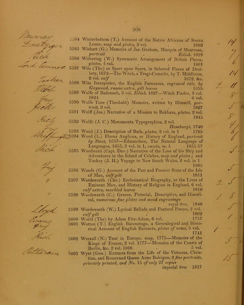 I o - v Z^CyK S7 /<2^ 5584 Winterbottom (T.) Account of the Native Africans of Sierra Leone, map and plates, 2 vol. . 1803 5585 Wishart (G.) Memoirs of Jas. Graham, Marquis of Montrose, portrait . Edinb. 1819 5586 Withering (W.) Systematic Arrangement of British Plants, plates, 4 vol. . . 1801 5587 Wits (The) or Sport upon Sport, in Selected Pieces of Drol- lery, 1672—The Witch, a Tragi-Comedie, by T. Middleton, 2 vol. calf . 1672, &c. 5588 Wits Interpreter, the English Parnassus, engraved title, by Gaywood, rassia extra, gilt leaves 1655 5589 Wolfe of Badenoch, 3 vol. Eclinb. 1827—Witch Finder, 3 vol. 1824 . . 6 vol. 5590 Wolfe Tone (Theobald) Memoirs, written by Himself, por- trait, 2 vo\. . . 1827 5591 Wolff (Jos.) Narrative of a Mission to Bokhara, plates, 2 vol. 1845 5592 Wolfii (J. C ) Monumenta Typographica, 2 vol. Humburgi, 1740 5593 W7ood (J.) Description of Bath, plates, 2 vol. in 1 1765 594 Wood (L.) Florus Anglicus, or History of England, portrait by Stent, 1657—Edmundson, The Natural Language of Languages, 1655, 2 vol. in 1, russia, m. 1. 1655 57 5595 Woodward (Capt. Dav.) Narrative of the Loss of his Ship and Adventures in the Island of Celebes, map and plates ; and Tuekey (J. H.) Voyage to New South Wales, 2 vol. in 1 1805 U r 'Y 5596 Woods (G.) Account of the Past and Present State of the Isle of Man, calf gilt . 1811 5597 Wordsworth (Chr.) Ecclesiastical Biography, or the Lives of Eminent Men, and History of Religion in England, 6 vol. calf extra, marbled leaves 1810 5598 Wordsworth (C.) Greece, Pictorial, Descriptive, and Histori- cal, numerous fine plates and wood engravings royal 8vo. 1840 5599 Wordsworth (W.) Lyrical Ballads and Pastoral Poems, 2 vol. calf gilt • 1802 5600 World (The) by Adam Fitz-Adam, 6 vol. 1757 5601 Wotton (T.) English Baronetage, a Genealogical and Histo- rical Account of English Baronets, plates of arms, 5 vol. 1741 5602 Wraxall (N.) Tour in Europe, map, 1775—Memoirs of the Kings of France, 2 vol. 1777—Memoirs of the Courts of Berlin, &c. 2 vol. 1806 . 5 vol. 5603 Wyat (Geo.) Extracts from the Life of the Virtuous, Chris- tian, and Renowned Queen Anne Boleigne, 3fine portraits, privately printed, and No. 15 of only 27 copies imperial 8vo. 1817