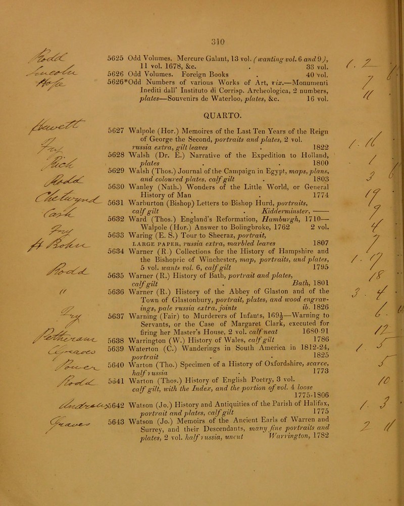 {' 5G25 Odd Volumes. Mercure Galant, 13 vol. (wanting vol. G and 9), 11 vol. 1678, &c. . 33 vol. 5626 Odd Volumes. Foreign Books . 40 vol. 5626*Odd Numbers of various Works of Art, viz.—Monumenti Inediti dall’ Instituto di Corrisp. Areheologica, 2 numbers, plates—Souvenirs de Waterloo, plates, &c. 16 vol. 5627 5628 5629 5630 5631 5632 5633 5634 5635 5636 5638 5639 5643 QUARTO. Walpole (Hor.) Memoires of the Last Ten Years of the Reign of George the Second, portraits and plates, 2 vol. russia extra, gilt leaves . 1822 Walsh (Dr. E.) Narrative of the Expedition to Holland, plates . . 1800 Walsh (Thos.) Journal of the Campaign in Egypt, maps, plans, and coloured plates, calf gilt . 1803 Wanley (Nath.) Wonders of the Little World, or General Llistory of Man . 1774 Warburton (Bishop) Letters to Bishop Hurd, portraits, calf gilt . . Kidderminster, Ward (Thos.) England’s Reformation, Hamburgh, 1710— Walpole (Hor.) Answer to Bolingbroke, 1762 2 vol. Waring (E. S.) Tour to Sheeraz, portrait, large paper, russia extra, marbled leaves 1807 Warner (R.) Collections for the History of Hampshire and the Bishopric of Winchester, map, portraits, and plates, 5 vol. wants vol. 6, calf gilt 1795 Warner (R.) History of Bath, portrait and plates, calf gilt . Bath, 1801 Warner (R.) History of the Abbey of Glaston and of the Town of Glastonbury, portrait, plates, and wood engrav- ings, pale russia extra, joints ib. 1826 Warning (Fair) to Murderers of Infants, 169J—Warning to Servants, or the Case of Margaret Clark, executed for firing her Master’s House, 2 vol. calf neat 1680 91 Warrington (W.) History of Wales, calf gilt 1786 Waterton (C.) Wanderings in South America in 1812-24, portrait - • 1825 Warton (Tho.) Specimen of a History of Oxfordshire, scarce, halfiussia ■ 1773 Warton (Thos.) History of English Poetry', 3 vol. calf s ilt, icith the Index, and the portion of vol. 4 loose 1775-1806 Watson (Jo.) History and Antiquities of the Parish of Halifax, portrait and plates, calf gilt ^ It 75 Watson (Jo.) Memoirs of the Ancient Earls of Warren and Surrey, and their Descendants, many fine portraits and plates, 2 vol. half lussia, uncut Warrington, 1782 / / ’ Z //