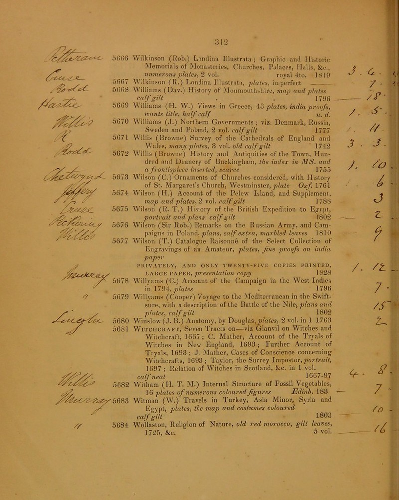 5666 5667 5668 5669 5670 if 5671 5672 5673 5674 5675 5676 5677 5678 /? 5679 5680 5681 Wilkinson (Rob.) Londina lllustrata ; Graphic and Historic Memorials of Monasteries, Churches, Palaces, Halls, &c., numerous plates, 2 vol. royal 4to. 1819 \\ dkinson (R.) Londina lllustrata, plates, imperfect Williams (Dav.) History of Monmouthshire, map and plates calf gilt . . 1796 \\ illiams (H. W.) Views in Greece, 48 plates, India proofs, wants title, half calf n. d. Williams (J.) Northern Governments; viz. Denmark, Russia, Sweden and Poland, 2 vol. calf gilt Mil Willis (Browne) Survey of the Cathedrals of England and Wales, many plates, 3 vol. old calf gilt 1742 Willis (Browne) History and Antiquities of the Town, Hun- dred and Deanery of Buckingham, the index in MS. and a frontispiece inserted, scarce 1755 Wilson (C.) Ornaments of Churches considered, with History of St. Margaret’s Church, Westminster, plate Oxf 1761 Wilson (H.) Account of the Pelew Island, and Supplement, map and plates, 2 vol. calf gilt 1788 Wilson (II. T.) History of the British Expedition to Egypt, portrait and plans, calf gilt 1802 Wilson (Sir Rob.) Remarks on the Russian Army, and Cam- paigns in Poland, plans, calf extra, marbled leaves 1810 Wilson (T.) Catalogue Raisonne of the Select Collection of Engravings of an Amateur, plates, fine proofs on India paper PRIVATELY, AND ONLY TWENTY-FIVE COPIES PRINTED, large paper, presentation copy 1828 Willyams (C.) Account of the Campaign in the West Indies in 1794, plates . 1796 Willyams (Cooper) Voyage to the Mediterranean in the Swift- sure, with a description of the Battle of the Nile, plans and plates, calf gilt 1802 Winslow (J. B.) Anatomy, by Douglas,plates, 2 vol. in 1 1763 Witchcraft, Seven Tracts on—viz Glanvil on Witches and Witchcraft, 1667; C. Mather, Account of the Tryals of Witches in New England, 1693; Further Account of Tryals, 1693 ; J. Mather, Cases of Conscience concerning Witchcrafts, 1693; Taylor, the Surrey Impostor, portrait, 1697 ; Relation of Witches in Scotland, 8:c. in 1 vol. calf neat 1667-97 Witham (FI. T. M.) Internal Structure of Fossil Vegetables, 16 plates of numerous coloured figures Edinb. 183 Witman (W.) Travels in Turkey, Asia Minor, Syria and Eervnt, plates, the map and costumes coloured calf gilt 1803 Wollaston, Religion of Nature, old red morocco, gilt leaves,