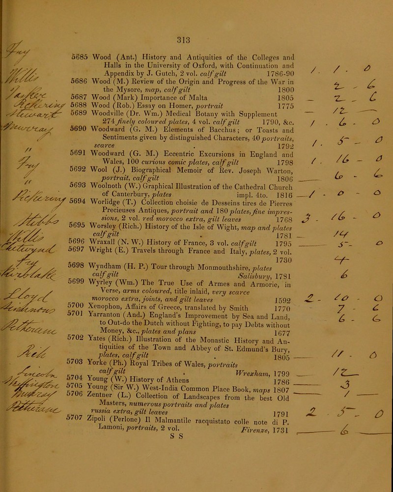 5685 5686 5687 'UsUy 5688 'ff{\yy~/r *r 'Z*~~ 5689 ffettsctyu../ 5690 // /f 5691 5692 5693 r<y&i 5694 5696 5697 5698 5699 5700 ^ 5701 5702 5703 5704 5705 5706 5707 Wood (Ant.) History and Antiquities of the Colleges and Halls in the University of Oxford, with Continuation and Appendix by J. Gutch, 2 vol. calf gilt 1786-90 Wood (M.) Review of the Origin and Progress of the War in the Mysore, map, calf gilt 1800 Wood (Mark) Importance of Malta 1805 Wood (Rob.) Essay on Homer, portrait 1775 Woodville (Dr. Wm.) Medical Botany with Supplement 274finely coloured plates, 4 vol. calf gilt 1790, &c. Woodward (G. M.) Elements of Bacchus; or Toasts and Sentiments given by distinguished Characters, 40 portraits, scarce . 1792 Woodward (G. M.) Eccentric Excursions in England and Wales, 100 curious comic plates, calf gilt 1798 Wool (J.) Biographical Memoir of Rev. Joseph Warton, portrait, calf gilt . 1806 Woolnoth (W.) Graphical Illustration of the Cathedral Church of Canterbury, plates impl. 4to. 1816 Worlidge (T.) Collection choisie de Desseins tires de Pierres Precieuses Antiques, portrait and 180 plates,fine impres- sions, 2 vol. red morocco extra, gilt leaves 1768 Worsley (Rich.) History of the Isle of Wight, map and plates calf gilt . 178! Wraxall (N. W.) History of France, 3 vol. calf gilt 1795 Wright (E.) Travels through France and Italy, plates, 2 vol. 1730 Wyndham (H. P.) Tour through Monmouthshire, plates cctlf fftlt Salishitvv 1 7Q 1 Wyrley (Wm.) The True Use of Armes and Armorie, in Verse, arms coloured, title inlaid, very scarce morocco extra, joints, and gilt leaves 1592 Xenophon, Affairs of Greece, translated by Smith 1770 Yarranton (And.) England’s Improvement by Sea and Land, to Out-do the Dutch without Fighting, to pay Debts without Money, &c., plates and plans 1677 Yates (Rich.) Illustration of the Monastic History and An- tiquities of the Town and Abbey of St. Edmund’s Bury, plates, calf gilt . 1395 Yorke (Ph.) Royal Tribes of Wales, portraits calf gilt , Wrexham, 1799 Young (W.) History of Athens ]736 Young (Sir W.) West-India Common Place Book, maps 1807 Zentner (L.) Collection of Landscapes from the best Old Masters, numerous portraits and plates russia extra, gilt leaves ] 79 j Zipoli (Perlone) II Malmantile racquistato colie note di P. Lamom, portraits, 2 vol. Firenze, 1731 S S /. / / / / / • /t- 4 z? 4 4 4- /4 Cp J . rd. - s~~ o zl 4>