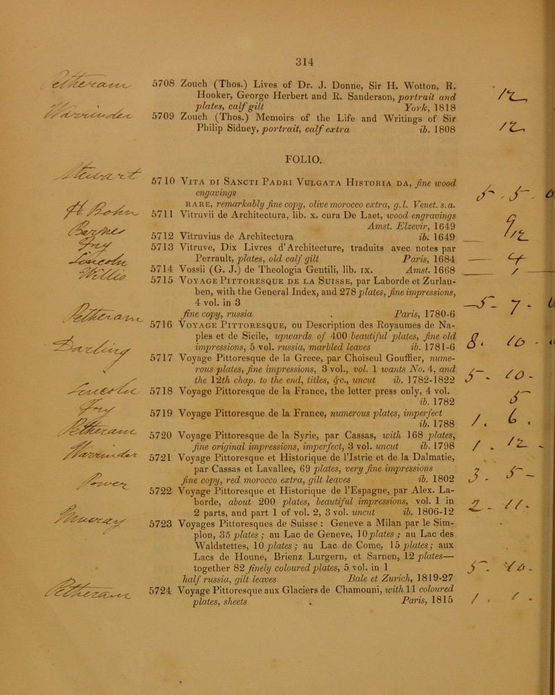 >.-y - 5708 Zouch (Tlios.) Lives of Dr. J. Donne, Sir H. Wotton, H. Hooker, George Herbert and R. Sanderson, portrait and plates, calf gilt York, 1818 5709 Zouch (Thos.) Memoirs of the Life and Writings of Sir Philip Sidney, portrait, calf extra ib. 1808 '/*_ /t- FOLIO. 57 10 Vita di Sancti Padri Vulgata Historia da, fine wood engavings rare, remarkably fine copy, olive morocco extra, g.l. Venet. s.a. 5711 Vitruvii de Architectura, lib. x. cura De Laet, wood engravings Amst. Elzevir, 1649 5712 Vitruvius de Architectura ib. 1649 5713 Vitruve, Dix Livres d’Architecture, traduits avec notes par Perrault, plates, old calf gilt Paris, 1684 5714 Vossii (G. J.) de Theologia Gentili, lib. ix. Amst. 1668 5715 Voyage Pittoresque de la Suisse, par Laborde et Zurlau- ben, with the General Index, and 278 plates, fine impressions, 4 vol. in 3 fine copy, russia . Paris, 1780-6 5716 Voyage Pittoresque, ou Description des Royaumes de Na- ples et de Sicile, upwards of 400 beautiful plates, fine old impressions, 5 vol. russia, marbled leaves ib. 1781-6 5717 Voyage Pittoresque de la Grece, par Choiseul Gouffier, nume- rous plates, fine impressions, 3 vol., vol. 1 wants No. 4, and the \’2th chap, to the end, titles, cJ-c., uncut ib. 1782-1822 5718 Voyage Pittoresque de la France, the letter press only, 4 vol. ib. 1782 5719 Voyage Pittoresque de la France, numerous plates, imperfect ib. 1788 5720 Voyage Pittoresque de la Syrie, par Cassas, with 168 plates, fine original impressions, imperfect, 3 vol. uncut ib. 1798 5721 Voyage Pittoresque et Historique de l’lstrie et de la Dalmatie, par Cassas et Lavallee, 69 plates, very fine impressions fine copy, red morocco extra, gilt leaves ib. 1802 5722 Voyage Pittoresque et Historique de l’Espagne, par Alex. La- borde, about 200 plates, beautiful impressions, vol. 1 in 2 parts, and part 1 of vol. 2, 3 vol. uncut ib. 1806-12 5723 Voyages Pittoresques de Suisse : Geneve a Milan par le Sim- plon, 35 plates ; au Lac de Geneve, 10plates ; au Lac des Waldstettes, 10 plates; au Lac de Come, 15 plates; aux Lacs de Houne, Brienz Lurgern, et Sarnen, 12 plates— together 82 finely coloured plates, 5 vol. in 1 half russia, gilt leaves Bale et Zurich, 1819-27 5724 Voyage Pittoresque aux Glaciers de Chamouni, with 11 coloured plates, sheets . Paris, 1815 'J- _ 4 — j - 8 < to- /. c. / . 'i- 3- N- Z - //• j ~ y * - /. ' *