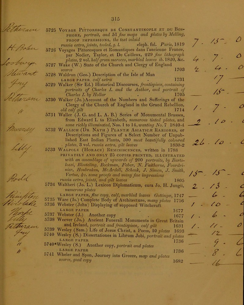 7^ f^/z7^z<y /r 5725 Voyage Pittoiiesque de Constantinople et du Bos- phore, portrait, and 51 fine maps and plates by Melting, proof impressions, the text inlaid russia extra, joints, tooled, g. 1. eleph. fol. Paris, 1819 5726 Voyages Pittoresques et Romantiques dans l’ancienne France, par Nodier, Taylor, et De Cailleux, 229 fine lithograph plates, 2 vol. half green morocco, marbled leaves ib. 1820, &c. 5727 Wake (YV.) State of the Church and Clergy of England scarce 1703 5728 Waldron (Geo.) Description of the Isle of Man large paper, calf extra . 1731 5729 Walker (Sir Ed.) Historical Discourses, frontispiece, containing portraits of Charles I. and the Author, and portrait of Charles I. by Hollar . 1705 5730 Walker (Jo.)Account of the Numbers and Sufferings of the Clergy of the Church of England in the Grand Rebellion, old calf gilt . 1714 5731 Waller (J. G. and L. A. B.) Series of Monumental Brasses, from Edward I. to Elizabeth, numerous tinted plates, and some richly illuminated, Nos. I to 14, wanting No. 7 1840 -4 5732 Wallich (Dr Nath.) Planta? Asiatic.® Rariores, or Descriptions and Figures of a Select Number of Unpub- lished East Indian Plants, 300 most beautifully coloured plates, 3 vol. russia extra, gilt leaves 1830-2 5733 Walpole (Horace) Reminiscences, written in 1788 privately and only 25 copies printed, illustrated with an assemblage of upwards of 200 portraits, by Barto- lozzi, Blooteling, Bockman, Faber, N. Faithorne, Fourdri- nier, Houbraken, McArdell, Schenk, J. Simon, J. Smith, Vertue, fyc. some proofs and many fine impressions russia extra, joints, and gilt leaves 1805 5734 YValtheri (Jo. L.) Lexicon Diplomaticum, cura Jo. H. Jungii, numerous plates large paper, fine copy, calf, marbled leaves Gottingce, 1747 5735 Ware (Is.) Complete Body of Architecture, many plates 1756 5736 Webster (John) Displaying of supposed Witchcraft LARGE PAPER . 1677 5737 Webster (J.) Another copy . 1677 5738 Weever (Jo.) Ancient Funerall Monuments in Great Britain and Ireland, portrait and frontispiece, calf gilt 1631 5739 YY'esley (Sam.) Life of Jesus Christ, a Poem, 10 plates 1693 5740 Wesley (S.) Dissertationes in Librum Jobi, portrait and plates LARGE PAPER 5740*Wesley (S.) Another copy, portrait and plates LARGE PAFER <)741 Wheler and Spon, Journey into Greece, map and plates scarce, good copy 1736 1736 1682 7- 4 - , /- /J- Z - / - / . /- /J~ 7' 7 /j- 7 - . . /j /S 6. - so - // - /z. 9 * F . /A-