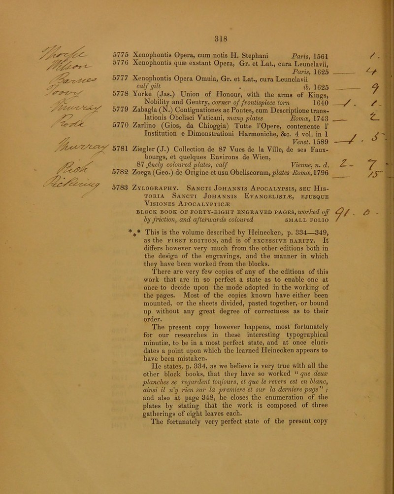 //yjfyy* t iS-r <?7 _ tyzr-zs-^S 5775 5776 5777 5778 5779 5770 /fac^ryzy^y 57s 1 / , ^2*>£ 5782 5783 * Xcnophontis Opera, cum notis H. Stephani Pans, 1561 Xenophontis quae exstant Opera, Gr. et Lat., cura Leunclavii, Paris, 1625 Xenophontis Opera Omnia, Gr. et Lat., cura Leunclavii calf gilt ' . ib. 1625 Yorke (Jas.) Union of Honour, with the arms of Kings, Nobility and Gentry, corner of frontispiece tom 1640 Zabagla (N.) Contignationes ac Pontes, cum Descriptione trans- lation^ Obelisci Vaticani, many plates Romce, 1743 Zarlino (Gios, da Chioggia) Tutte l’Opere, contenente 1’ Institution e Dimonstrationi Harmoniche, &c. 4 vol. in 1 Venet. 1589 Ziegler (J.) Collection de 87 Vues de la Ville, de ses Faux- bourgs, et quelques Environs de Wien, 87 finely coloured plates, calf Vienne, n. d. Zoega (Geo.) de Origine et usu Obeliseorum, plates Romce, 1796 Zylograpiiy. Sancti Johannis Apocalypsis, seu His- toria Sancti Johannis Evangelist.*, ejusque Visiones Apocalyptic.* BLOCK BOOK OF FORTY-EIGHT ENGRAVED PAGES, Worked off by friction, and afterwards coloured small folio ** This is the volume described by Heinecken, p. 334—349, as the first edition, and is of excessive rarity. It differs however very much from the other editions both in the design of the engravings, and the manner in which they have been worked from the blocks. There are very few copies of any of the editions of this work that are in so perfect a state as to enable one at once to decide upon the mode adopted in the working of the pages. Most of the copies known have either been mounted, or the sheets divided, pasted together, or bound up without any great degree of correctness as to their order. The present copy however happens, most fortunately for our researches in these interesting typographical minutiae, to be in a most perfect state, and at once eluci- dates a point upon which the learned Heinecken appears to have been mistaken. He states, p. 334, as we believe is very true with all the other block books, that they have so worked “ que deux planches se regardent toujours, et que le revers est en blanc, ainsi il n’y rien sur la premiere et sur la derniere page ” ; and also at page 348, he closes the enumeration of the plates by stating that the work is composed of three gatherings of eight leaves each. The fortunately very perfect state of the present copy