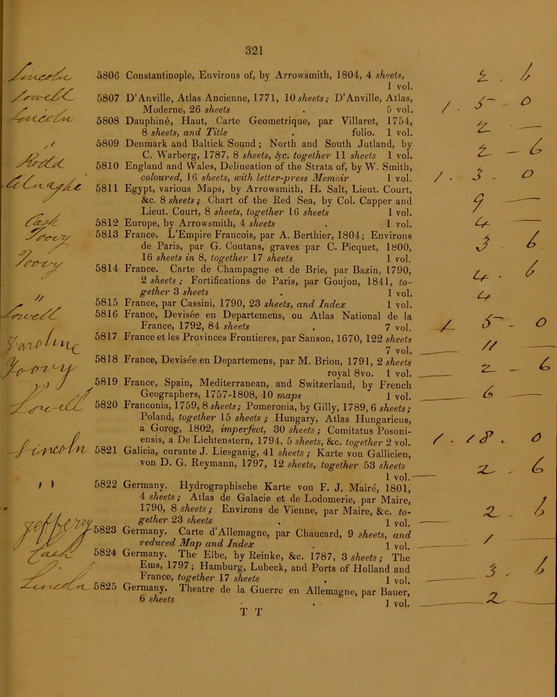 5806 5807 5808 5809 5810 5811 5812 5813 5814 5815 5816 5821 t ) 5822 Constantinople, Environs of, by Arrowsmith, 1804, 4 sheets> 1 vol. D’Anville, Atlas Ancienne, 1771, 10 sheets; D’Anville, Atlas, Moderne, 26 sheets . 5 vol. Dauphin6, Haut, Carte Geometrique, par Villaret, 1754, 8 sheets, and Title . folio. 1 vol. Denmark and Baltick Sound ; North and South Jutland, by C. Warberg, 1787, 8 sheets, §c. together 11 sheets 1 vol. England and Wales, Delineation of the Strata of, by W. Smith, coloured, 16 sheets, with letter-press Memoir 1 vol. Egypt, various Maps, by Arrowsmith, H. Salt, Lieut. Court, &c. 8 sheets; Chart of the Eed Sea, by Col. Capper and Lieut. Court, 8 sheets, together 16 sheets 1 vol. Europe, by Arrowsmith, 4 sheets . 1 vol. France. L’Empire Francois, par A. Berthier, 1804; Environs de Paris, par G. Coutans, graves par C. Picquet, 1800, 16 sheets in 8, together 17 sheets 1 vol. France. Carte de Champagne et de Brie, par Bazin, 1790, 2 sheets ; Fortifications de Paris, par Goujon, 1841, to- gether 3 sheets . 1 vol. France, par Cassini, 1790, 23 sheets, and Index 1 vol. France, Devisee en Departemens, ou Atlas National de la France, 1792, 84 sheets . 7 vol. France et les Provinces Frontieres, par Sanson, 1670, 122 sheets 7 vol. France, Devisee en Departemens, par M. Brion, 1791, 2 sheets royal 8vo. 1 vol. France, Spain, Mediterranean, and Switzerland, by French Geographers, 1757-1808, 10 maps 1 vol. Franconia, 1759, 8 sheets; Pomeronia, by Gilly, 1789, 6 sheets; Poland, together 15 sheets; Hungary, Atlas Hungaricus, a Gorog, 1802, imperfect, 30 sheets; Comitatus Posoni- ensis, a De Lichtenstern, 1794, 5 sheets, &c. together 2 vol. Galicia, curante J. Liesganig, 41 sheets; Karte von Gallicien, von D. G. Reymann, 1797, 12 sheets, together 53 sheets 1 vol.' Germany. Hydrographische Karte von F. J. Maire, 1801, 4 sheets; Atlas de Galacie et de Lodomerie, par Maire, 1790, 8 sheets; Environs de Vienne, par Maire, &c. to- gether 23 sheets . q vo]t Germany. Carte d’Allemagne, par Chaucard, 9 sheets, and reduced Map and Index . l Vol. Germany. The Elbe, by Reinke, &c. 1787, 3 sheets; The Ems, 1797; Hamburg, Lubeck, and Ports of Holland and France, together 17 sheets . l vol, Germany. Theatre de la Guerre en Allemagne, par Bauer, 6 sheets . . ] Vol, T T k - / • , /“ - z. • -— t- _ ^ /. J . o 9 — — 3 - / ' / j- _ <9 // _ 4 /. s . , 3 . / / — J . /