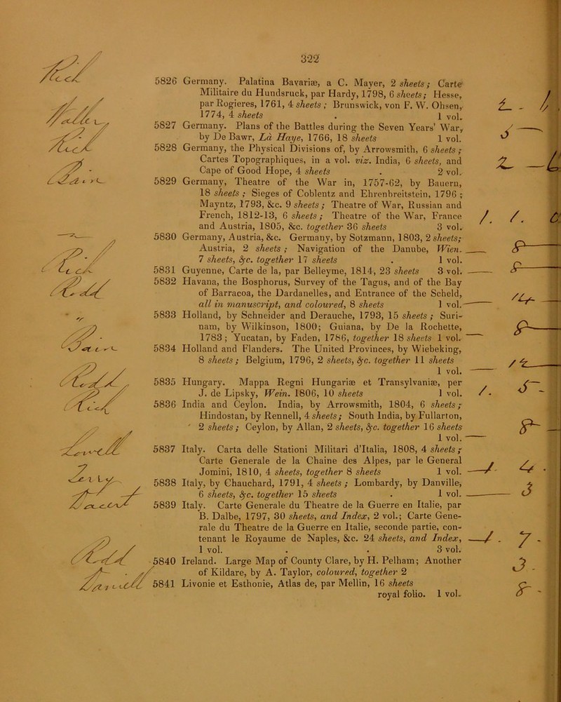 / c +£ *2 * > 1 5826 5827 5828 5829 5830 5831 5832 5833 5834 5835 5836 5837 7 5838 5839 Germany. Palatina Bavariae, a C. Mayer, 2 sheets; Carte Militaire du Hundsruck, par Hardy, 1798, 6 sheets; Hesse, par Rogieres, 1761, 4 sheets ; Brunswick, von F. W. Ohsen, 1774, 4 sheets . 1 Vol. Germany. Plans of the Battles during the Seven Years’ War, by De Bawr, La Haye, 1766, 18 sheets 1 vol. Germany, the Physical Divisions of, by Arrowsmith, 6 sheets ; Cartes Topographiques, in a vol. viz. India, 6 sheets, and Cape of Good Hope, 4 sheets . 2 vol. Germany, Theatre of the War in, 1757-62, by Bauern, 18 sheets ; Sieges of Coblentz and Ehrenbreitstein, 1796 ; Mayntz, 1793, &c. 9 sheets ; Theatre of War, Russian and French, 1812-13, 6 sheets; Theatre of the War, France and Austria, 1805, &c. together 36 sheets 3 vol. Germany, Austria, &c. Germany, by Sotzmann, 1803, 2 sheets; Austria, 2 sheets ; Navigation of the Danube, Wien. 7 sheets, fyc. together 17 sheets . 1 vol. Guyenne, Carte de la, par Belleyme, 1814, 23 sheets 3 vol. Havana, the Bosphorus, Survey of the Tagus, and of the Bay of Barracoa, the Dardanelles, and Entrance of the Scheld, all in manuscript, and coloured, 8 sheets 1 vol.- Holland, by Schneider and Derauche, 1793, 15 sheets ; Suri- nam, by Wilkinson, 1800; Guiana, by De la Rochette, 1783; Yucatan, by Faden, 1786, together 18 sheets 1 vol. Holland and Flanders. The United Provinces, by Wiebeking, 8 sheets; Belgium, 1796, 2 sheets, fyc. together 11 sheets 1 vol. Hungary. Mappa Regni Hungarise et Transylvanise, per J. de Lipsky, Wein. 1806, 10 sheets 1 vol. India and Ceylon. India, by Arrowsmith, 1804, 6 sheets; Hindostan, by Rennell, 4 sheets; South India, by Fullarton, 2 sheets ; Ceylon, by Allan, 2 sheets, fyc. together 16 sheets 1 vol. Italy. Carta delle Stationi Militari d’ltalia, 1808, 4 sheets; Carte Generale de la Chaine des Alpes, par le General Jomini, 1810, 4 sheets, together 8 sheets 1 vol. Italy, by Chauchard, 1791, 4 sheets ; Lombardy, by Danville, 6 sheets, fyc. together 15 sheets . 1 vol. Italy. Carte Generale du Theatre de la Guerre en Italie, par B. Dalbe, 1797, 30 sheets, and Index, 2 vol.; Carte Gene- rale du Theatre de la Guerre en Italie, seconde partie, con- tenant le Royaume de Naples, &c. 24 sheets, and Index, 1 vol. . . 3 vol. Ireland. Large Map of County Clare, by H. Pelham; Another of Kildare, by A. Taylor, coloured, together 2 Livonie et Esthonie, Atlas de, par Mellin, 16 sheets royal folio. 1 vol. /. /. /. a p—- £- - '4- p- 4* 3 7* 3. tr'