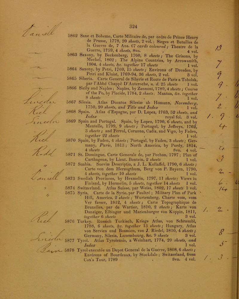 +(_ <.r/t 5862 Saxe et Bolieme, Carte Militaire de, par ordre de Prince Henry de Prusse, 1778, 20 sheets, 2 vol.; Sieges et Batailles de la Guerre de, 7 Ans. 67 cards coloured; Theatre de la Guerre, 1759, 4 sheets, 8vo. . 4 Vol. o863 Saxony, by Beckenberg, 1760, 8 sheets; The Grisons, by Mechel, 1802; The Alpine Countries, by Arrowsmith, 1804, 4 sheets, S)-c. together 17 sheets 1 vol. 5864 Saxony, by Petri, 1760, 15 sheets; Environs of Dresden, by Petri and Kluist, 1769-94, 36 sheets, 2 vol. 3 vol. 5865 Siberia. Carte General de Siberie et Route de Paris a Tobolsk, par l’Abbe Chappe D’Auteroche, n. d. 25 sheets 1 vol. 5866 Sicily and Naples; Naples, by Zannoni, 1789, 4 sheets ; Course of the Po, by Placide, 1784, 2 sheets; Mantua, &c. together 8 sheets . 1 Vol. 5867 Silesia. Atlas Ducatus Silesiae ab Homann, Noremberg, 1750, 20 sheets, and Title and Index 1 vol. 5868 Spain. Atlas d’Espagne, par D. Lopez, 1763, 52 sheets, and Index . royal fol. 3 vol. 5869 Spain and Portugal. Spain, by Lopez, 1790, 6 sheets, and by Mentelle, 1799, 9 sheets; Portugal, by Jeffreys, 1762, 3 sheets ; and Ferrol, Corunna, Cadiz, and Vigo, by Faden, together 22 sheets . 1 vol. 5870 Spain, by Faden, 4 sheets; Portugal, by Faden, 3 sheets; Ger- many, Paris, 1813; North America, by Purdy, 1814, 4 sheets . 8vo. 4 vol. 5871 St. Domingue, Carte Generale de, par Pechon, 1797; Plan of Carthagena, by Lieut. Bontein, 2 sheets 1 vol. 5872 Suabia. Suevise Descriptio, a J. L. Kollaffel, 1790, 6 sheets ; Carte von dem Herzogthum, Berg von P. Bayern, 1790, 4 sheets, together 10 sheets . 1 vol. 5873 Swedish Provinces, by Hexmelin, 1797, 11 sheets; Views in Finland, by Hermelin, 5 sheets, together 14 sheets 1 vol. 5874 Switzerland. Atlas Suisse, par Weiss, 1802, 17 sheets 1 vol. 5875 Syria. Carte de la Syrie, par Paultre ; Military Plan of Park Hill, America, 2 sheets ; Wurtemberg, Charte vom, vom Ver fasser, 1812, 4 sheets; Carte Topographique de Bruxelles, par de Wartier, 1810, 2 sheets; Karte von Danziger, Elbinger und Marienburger von Koppin, 1811, together 6 sheets . 3 vol. 5876 Turkey. Russich Turkisch, Kriegs Atlas, von Schrajmbl, 1788, 6 sheets, fyc. together 13 sheets; Hungary, Atlas von Servien und Bosmien, von J. Riedel, 1810, 4 sheets ; Germany, Silesia, Luxembourg, &c. 9 sheets 3 vol. 5877 Tyrol. Atlas Tyrolensis, a Weinhart, 1774, 20 sheets, and Index . . 1 vol. 5878 Tyrol exeeutee un Depot General de la Guerre, 1808. 6 sheets ; Environs of Bourdeaux, by Stockdale; Switzerland, from Cox’s Tour, 1789 . 8vo. 4 vol. /J 7 f 9 - / - A. /. 9 V- / 9 — j ±. - c. /, 2. - $ - J' /. J .