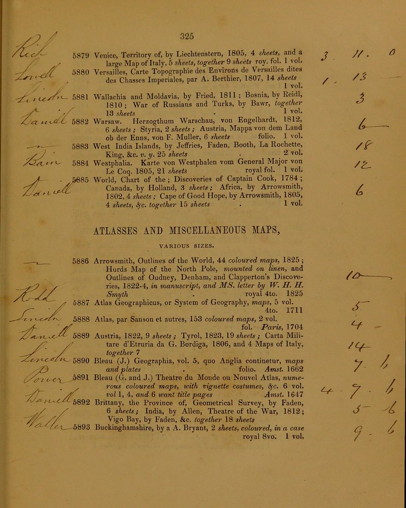 Venice, Territory of, by Liechtenstein, 1805, 4 sheets, and a large Map of Italy, 5 sheets, together 9 sheets roy. fol. 1 vob Versailles, Carte Topographie des Environs de Versailles dites des Chasses Imperiales, par A. Berthier, 1807, 14 sheets 1 vol. Wallachia and Moldavia, by Fried, 1811 ; Bosnia, by Reidl, 1810; War of Russians and Turks, by Bawr, together 13 sheets • ^ v0^* Warsaw. Herzogthum Warschau, von Engelhardt, 1812, 6 sheets ; Styria, 2 sheets ; Austria, Mappa von dem Land ob der Enns, von F. Muller, 6 sheets folio. 1 vol. West India Islands, by Jeffries, Faden, Booth, La Rocbette, King, &c. v. y. 25 sheets • 2 vol. Westphalia. Karte von Westphalen vom General Major von Le Coq. 1805, 21 sheets royal fol. l^vol. World, Chart of the; Discoveries of Captain Cook, 1784; Canada, by Holland, 3 sheets; Africa, by Arrowsmith, 1802, 4 sheets ; Cape of Good Hope, by Arrowsmith, 1805, 4 sheets, fyc. together 15 sheets . 1 vol. J ■ / - J L- /Z- ATLASSES AND MISCELLANEOUS MAPS, VARIOUS SIZES. 5886 <Ti 5891 'S to 5892 Arrowsmith, Outlines of the World, 44 coloured maps, 1825 ; Hurds Map of the North Pole, mounted on linen, and Outlines of Oudney, Denham, and Clapperton’s Discove- ries, 1822-4, in manuscript, and MS. letter by W. H. H. Smyth . royal 4to. 1825 Atlas Geographicus, or System of Geography, maps, 5 vol. 4to. 1711 Atlas, par Sanson et auti’es, 153 coloured maps, 2 vol. fol. Paris, 1704 Austria, 1822, 9 sheets; Tyrol, 1823, 19 sheets ; Carta Mili- tare d’Etruria da G. Bordiga, 1806, and 4 Maps of Italy, together 7 Bleau (J.) Geographia, vol. 5, quo Anglia continetur, maps and plates . folio. Amst. 1662 Bleau (G. and J.) Theatre du Monde ou Nouvel Atlas, nume- rous coloured maps, with vignette costumes, fyc. 6 vol. vol 1, 4, and 6 want title pages Amst. 1647 Brittany, the Province of, Geometrical Survey, by Faden, 6 sheets; India, by Allen, Theatre of the War, 1812; Vigo Bay, by Faden, &c. together 18 sheets Buckinghamshire, by a A. Bryant, 2 sheets, coloured, in a case royal 8vo. 1 vol. S' V 7 *+-7- j- 9-