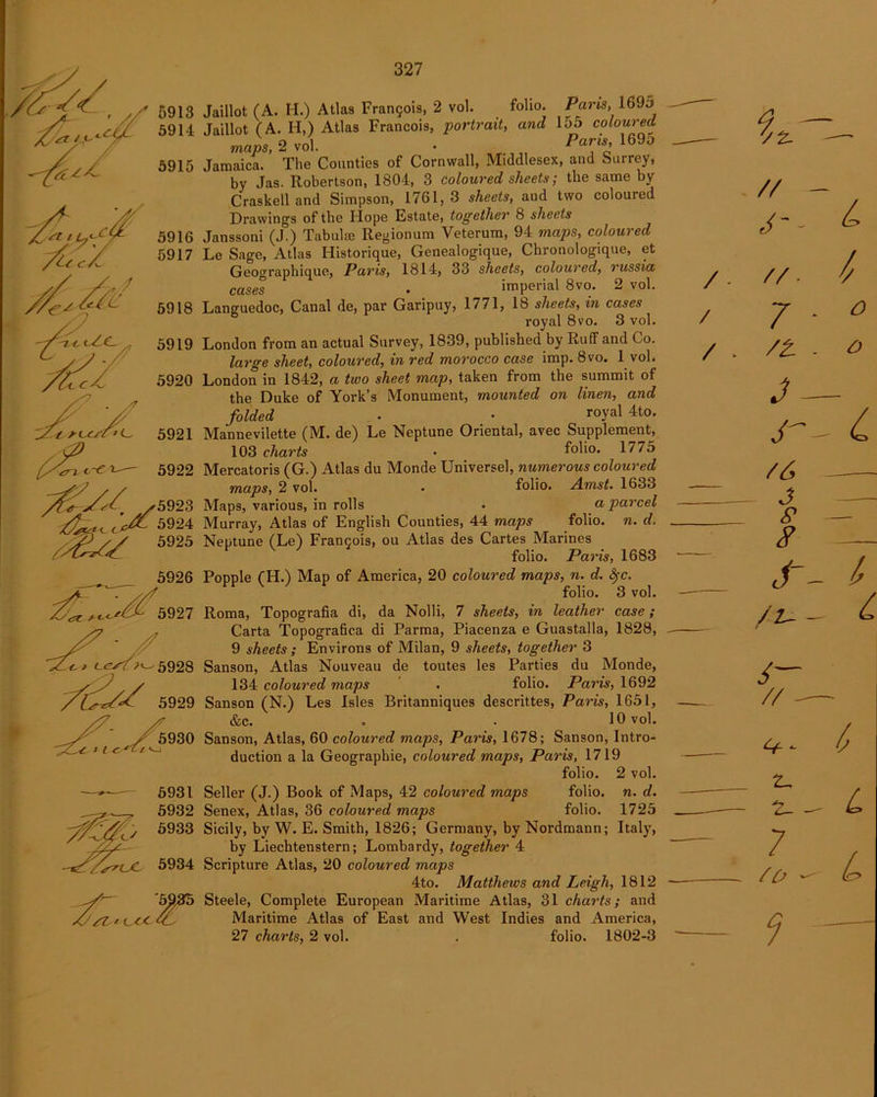5913 5914 5915 5916 5917 5918 5919 5920 5922 Jaillot (A. H.) Atlas Fran9ois, 2 vol. folio. Paris, 1695 Jaillot (A. H,) Atlas Francois, portrait, and 155 coloured maps, 2 vol. • ParJs’ 1600 Jamaica. The Counties of Cornwall, Middlesex, and Surrey, by Jas. Robertson, 1804, 3 coloured sheets; the same by Craskell and Simpson, 1761, 3 sheets, and two coloured Drawing's of the Hope Kstate, together 8 sheets Janssoni (J.) Tabular Regionum Veterum, 94 maps, coloured Le Sage, Atlas Historique, Genealogique, Chronologique, et Geographique, Paris, 1814, 33 sheets, coloured, russia cases . imperial 8vo. 2 vol. Languedoc, Canal de, par Garipuy, 1771, lb sheets, in cases royal 8vo. 3 vol. London from an actual Survey, 1839, published by Ruff and Co. large sheet, coloured, in red morocco case imp. 8vo. 1 vol. London in 1842, a two sheet map, taken from the summit of the Duke of York’s Monument, mounted on linen, and folded • • roYal 4t0* Mannevilette (M. de) Le Neptune Oriental, avec Supplement, 103 charts . folio- 1775 Mercatoris (G.) Atlas du Monde Universel, numerous coloured maps, 2 vol. • folio. Amst. 1633 Maps, various, in rolls • a parcel Murray, Atlas of English Counties, 44 maps folio, n. d. Neptune (Le) Francois, ou Atlas des Cartes Marines folio. Paris, 1683 Popple (H.) Map of America, 20 coloured maps, n. d. fyc. folio. 3 vol. Roma, Topografia di, da Nolli, 7 sheets, in leather case; Carta Topografica di Parma, Piacenza e Guastalla, 1828, 9 sheets ; Environs of Milan, 9 sheets, together 3 Sanson, Atlas Nouveau de toutes les Parties du Monde, 134 coloured maps . folio. Paris, 1692 Sanson (N.) Les Isles Britanniques descrittes, Paris, 1651, &c. . . 10 vol. Sanson, Atlas, 60 coloured maps, Paris, 1678; Sanson, Intro- duction a la Geographie, coloured maps, Paris, 1719 folio. 2 vol. Seller (J.) Book of Maps, 42 coloured maps folio, n. d. Senex, Atlas, 36 coloured maps folio. 1725 Sicily, by W. E. Smith, 1826; Germany, by Nordmann; Italy, by Liechtenstern; Lombardy, together 4 Scripture Atlas, 20 coloured maps 4to. Matthews and Leigh, 1812 Steele, Complete European Maritime Atlas, 31 charts; and Maritime Atlas of East and West Indies and America, 27 charts, 2 vol. . folio. 1802-3 // J- /. // / 7 / . /t 3 r /6 ~ 3 P 8 1 ct /u 6— // z, — 2- - 7 so - ?