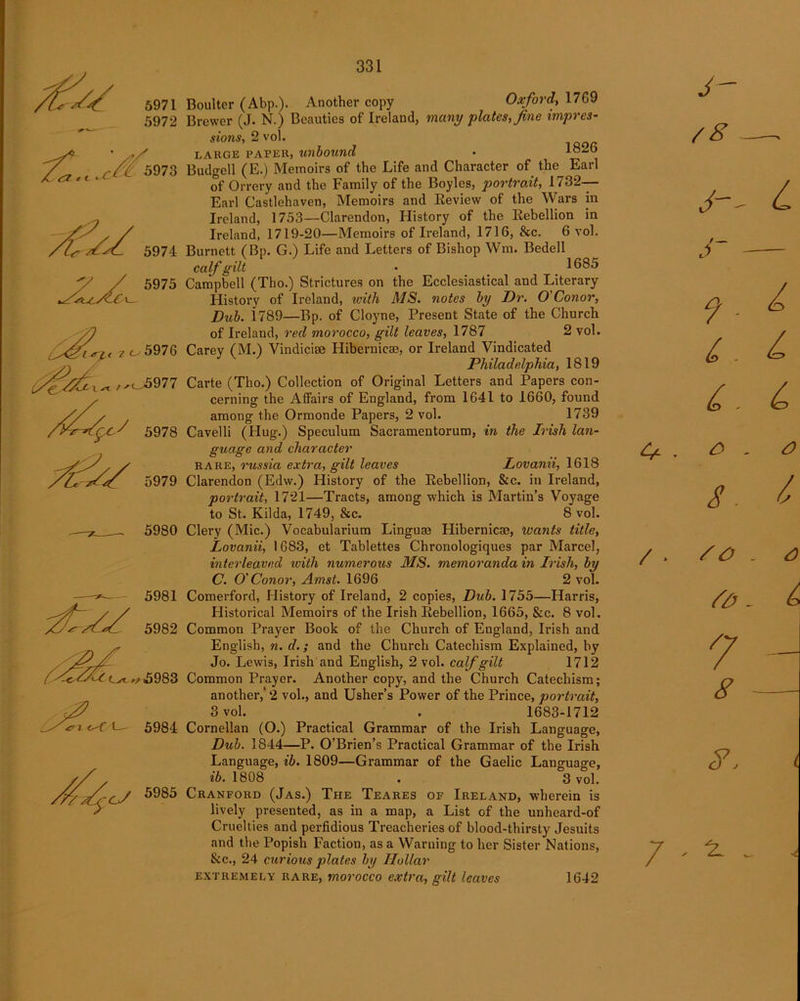 S* 5971 5972 fl.c.cA 5073 5978 5979 5980 -fa/ 5981 5982 5985 Boulter (Abp.). Another copy Oxford, 1769 Brewer (J. N.) Beauties of Ireland, many plates, fine impres- sions, 2 vol. LARGE PAPER, unbound • 1826 Budgell (E.) Memoirs of the Life and Character of the Earl of Orrery and the Family of the Boyles, portrait, 1732- Earl Castlehaven, Memoirs and Eeview of the Wars in Ireland, 1753—Clarendon, History of the Rebellion in Ireland, 1719-20—Memoirs of Ireland, 1716, &c. 6 vol. Burnett (Bp. G.) Life and Letters of Bishop Wm. Bedell calf gilt • 1685 Campbell (Tho.) Strictures on the Ecclesiastical and Literary History of Ireland, tvith MS. notes by Dr. O'Conor, Dub. 1789—Bp. of Cloyne, Present State of the Church of Ireland, red morocco, gilt leaves, 1787 2 vol. Carey (M.) Vindiciae Hibernicae, or Ireland Vindicated Philadelphia, 1819 Carte (Tho.) Collection of Original Letters and Papers con- cerning the Affairs of England, from 1641 to 1660, found among the Ormonde Papers, 2 vol. 1739 Cavelli (Hug.) Speculum Sacramentorum, in the Irish lan- guage and character rare, russia extra, gilt leaves Lovanii, 1618 Clarendon (Edw.) History of the Rebellion, &c. in Ireland, portrait, 1721—Tracts, among which is Martin’s Voyage to St. Kilda, 1749, &c. 8 vol. Clery (Mic.) Vocabularium Linguae Hibernicae, ivcints title, Lovanii, 1683, et Tablettes Chronologiques par Marcel, interleaved with numerous MS. memoranda in Irish, by C. O' Conor, Amst. 1696 2 vol. Comerford, History of Ireland, 2 copies, Dub. 1755—Harris, Historical Memoirs of the Irish Rebellion, 1665, &c. 8 vol. Common Prayer Book of the Church of England, Irish and English, n. d.; and the Church Catechism Explained, by Jo. Lewis, Irish and English, 2 vol. calf gilt 1712 Common Prayer. Another copy, and the Church Catechism; another,* 2 vol., and Usher’s Power of the Prince, portrait, 3 vol. . 1683-1712 Cornelian (O.) Practical Grammar of the Irish Language, Dub. 1844—P. O’Brien’s Practical Grammar of the Irish Language, ib. 1809—Grammar of the Gaelic Language, ib. 1808 . 3 vol. Cranford (Jas.) The Teares of Ireland, wherein is lively presented, as in a map, a List of the unheard-of Cruelties and perfidious Treacheries of blood-thirsty Jesuits and the Popish Faction, as a Warning to her Sister Nations, &c., 24 curious plates by Hollar extremely rare, morocco extra, gilt leaves 1642 4* y- /8 / * O - O s. & so So 7 8 8, 7 - ^ A