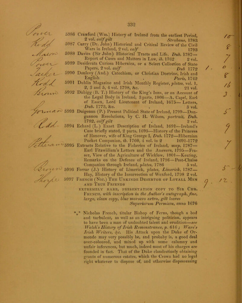 Si C'-C'L. 7 5986 5987 5988 5989 v ^zcfz t 5990 A^S/ 5991 /^X^n.ty'y o 5992 5994 SfiZAjc^ i- °5995 <ft^nc iO 5996 .. 4Ua •' 57 Crawford (Wm.) History of Ireland from tlie earliest Period, 2vo! .calf gilt Strabane, 1783 Curry (Dr. John) Historical and Critical Review of the Civil Wars in Ireland, 2 vol. calf 1793 Davies (Sir John) Historical Tracts and Life, Dub. 1787— Report of Cases and Matters in Law, il. 1762 2 vol. Desiderata Curiosa Hibernica, or a Select Collection of State Papers, 2 vol. calf Dub 1772 Donlevy (And.) Catechism, or Christian Doctrine, Irish and English . Paris, 1742 Dublin Magazine and Irish Monthly Register, plates, vol. 1, 2, 3 and 5, 4 vol. 1798, &c. 21 vol. Duhigg (B. T.) History of the King’s Inns, or an Account of the Legal Body in Ireland, 3 parts, 1806—A. Capel, Earl of Essex, Lord Lieutenant of Ireland, 1675— Letters, Dub. 1773, &c. . 3 vol. Duigenan (P.) Present Political State of Ireland, 1799—Dnn- gannon Resolutions, by C. H. Wilson, portrait, Dub. 1782, calf gilt . 2 vol. Echard (L.) Exact Description of Ireland, 1691—Ireland’s Case briefly stated, 2 parts, 1695—History of the Princess of Hanover, wife of King George I, Drib. 1772—Hibernian Pocket Companion, ib. 1760, 4 vol. in 2 1691-1772 Extracts Relative to the Fisheries of Ireland, map, 1787— Earl Fitzwiiliam’s Letters and the Answers, 1795—Fra- ser, View of the Agriculture of Wicklow, 1801—Keating, Remarks on the Defence of Ireland, 1796—Post-Chaise Companion through Ireland, plates, 1786 5 vol. Ferrar (J.) History of Limerick, plates, Limerick, 1787— Hay, History of the Insurrection of Wexford, 1798 2 vol. French (Nic.) The Unkinde Desertor of Loyall Men and True Friends extremely rare, presentation copy to Sir Chr. French, with inscription in the Author s autograph, fine, large, clean copy, blue morocco extra, gilt leaves Superiorum Permissu, anno 1676 fi Nicholas French, titular Bishop of Ferns, though a bad and turbulent, as well as an intriguing politician, appears to have beeu a man of undoubted talent and erudition—see Walsh's History of Irish Remonstrance, p. 616; Ware's Irish Writers, fyc. His Attack upon the Duke of Or- monde may very possibly be, and probaby is, a good deal over-coloured, and mixed up with some calumny and unfair inferences, but much, indeed most of his charges are founded in fact. That of the Duke clandestinely obtaining grants of numerous estates, which the Crown had no legal right whatever to dispose of, and otherwise dispossessing