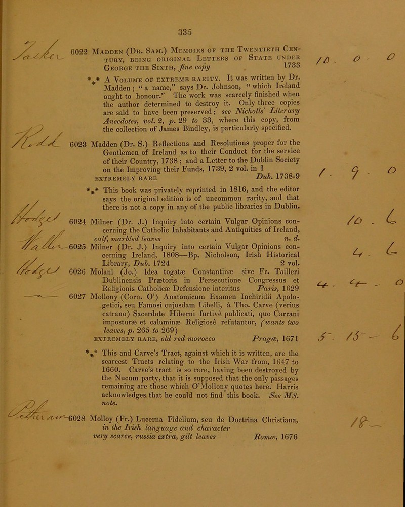 G022 Madden (Du. Sam.) Memoirs of the Twentieth Cen- tury, BEING ORIGINAL LETTERS OF Sl'ATE UNDER George the Sixth, fine copy l73-} *** A Volume of extreme rarity. It was written by Dr. Madden ; “ a name,” says Dr. Johnson, “ which Ireland ought to honour.” The work was scarcely finished when the author determined to destroy it. Only three copies are said to have been preserved; see Nicholls’ Literary Anecdotes, vol. 2, p. 29 to 33, where this copy, from the collection of James Bindley, is particularly specified. 6023 Madden (Dr. S.) Reflections and Resolutions proper for the Gentlemen of Ireland as to their Conduct for the service of their Country, 1738 ; and a Letter to the Dublin Society on the Improving their Funds, 1739, 2 vol. in 1 extremely rare JDub. 1738-9 *** This book was privately reprinted in 1816, and the editor says the original edition is of uncommon rarity, and that there is not a copy in any of the public libraries in Dublin. 6024 Milner (Dr. J.) Inquiry into certain Vulgar Opinions con- cerning the Catholic Inhabitants and Antiquities of Ireland, calf, marbled leaves . n. d. 6025 Milner (Dr. J.) Inquiry into certain Vulgar Opinions con- cerning Ireland, 1808—Bp. Nicholson, Irish Historical Library, Dub. 1724 2 vol. 6026 Molani (Jo.) Idea togatse Constantinse sive Fr. Tailleri Dublinensis Praetoris in Persecutione Congressus et Religionis Catholicae Defensione interitus Paris, 1029 6027 Mollony (Corn. O’) Anatomicum Examen Inchiridii Apolo- getici, seu Famosi cujusdam Libelli, a Tho. Carve (verius catrano) Sacerdote Hiberni furtivb publicati, quo Carrani imposturse et caluminse Religios& refutantur, (wants two leaves, p. 265 to 269) extremely rare, old red morocco Pragce, 1671 This and Curve’s Tract, against which it is written, are the scarcest Tracts relating to the Irish War from, 1647 to 1660. Carve’s tract is so rare, having been destroyed by the Nucum party, that it is supposed that the only passages remaining are those which O’Mollony quotes here. Harris acknowledges that he could not find this book. /See MS. note. ,'t-6028 Molloy (Fr.) Lucerna Fidelium, seu de Doctrina Christiana, in the Irish language and character very scarce, russia extra, gilt leaves Romce, 1676 /O . 0 ' ° /. 9 - o /£> - L A - L - - O J'- AT — £