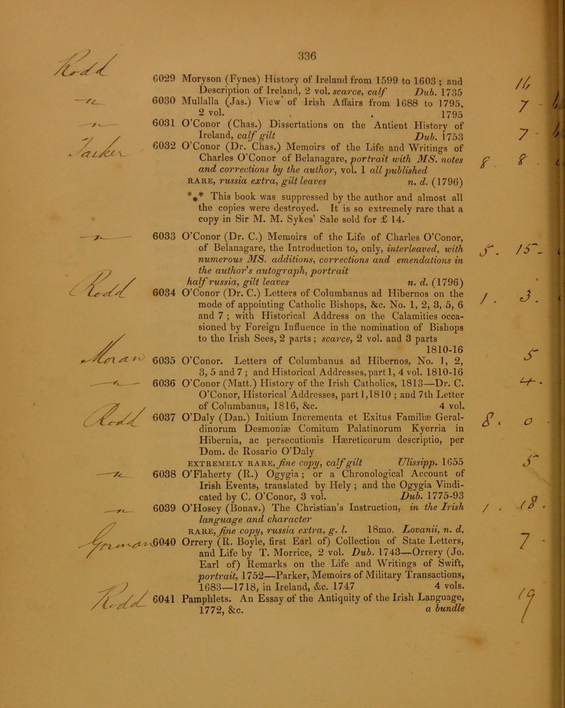 6029 Moryson (Fynes) History of Ireland from 1599 to 1G03 ; and Description of Ireland, 2 vol.scarce, calf Dub. 1735 G030 Mullalla (Jas.) View' of Irish Affairs from 1G88 to 1795, > 2 vol. . . 1795 6031 O’Conor (Chas.) Dissertations on the Antient History of Ireland, calf gilt Dub. 1753 6032 O’Conor (Dr. Chas.) Memoirs of the Life and Writings of Charles O’Conor of Belanagare, portrait with MS. notes and corrections by the author, vol. 1 all published rare, russia extra, gilt leaves n. d. (1796) *#* This book was suppressed by the author and almost all the copies were destroyed. It is so extremely rare that a copy in Sir M. M. Sykes’ Sale sold for £ 14. 6033 O’Conor (Dr. C.) Memoirs of the Life of Charles O’Conor, of Belanagare, the Introduction to, only, interleaved, with numerous MS. additions, corrections and emendations in the author s autograph, portrait half russia, gilt leaves n. d. (1796) 6034 O’Conor (Dr. C.) Letters of Columbanus ad Hibernos on the mode of appointing Catholic Bishops, &c. No. 1, 2, 3, 5, 6 and 7 ; with Historical Address on the Calamities occa- sioned by Foreign Influence in the nomination of Bishops to the Irish Sees, 2 parts; scarce, 2 vol. and 3 parts 1810-16 6035 O’Conor. Letters of Columbanus ad Hibernos, No. 1, 2, 3, 5 and 7 ; and Historical Addresses, part 1, 4 vol. 1810-16 6036 O’Conor (Matt.) History of the Irish Catholics, 1813—Dr. C. O’Conor, Historical Addresses, part 1,1810 ; and 7 th Letter of Columbanus, 1816, &c. 4 voh 6037 O’Daly (Dan.) Initium Incrementa et Exitus Familise Geral- dinorum Desmoniae Comitum Palatinorum Kyerria in Hibernia, ac persecutionis Haereticorum descriptio, per Dom. de Rosario O’Daly extremely rare, fine copy, calf gilt Ulissipp. 1655 6038 O’Flaherty (R.) Ogygia; or a Chronological Account of Irish Events, translated by Hely ; and the Ogygia Vindi- cated by C. O’Conor, 3 vol. Dub. 1775-93 6039 O’Hosey (Bonav.) The Christian’s Instruction, in the Irish language and character rare,fine copy, russia extra, g. 1. 18mo. Lovanii, n. d. ^6040 Orrery (R. Boyle, first Earl of) Collection of State Letters, and Life by T. Morrice, 2 vol. Dub. 1743—Orrery (Jo. Earl of) Remarks on the Life and Writings of Swift, portrait, 1752—Parker, Memoirs of Military Transactions, 1683—1718, in Ireland, &c. 1747 4 vols. 6041 Pamphlets. An Essay of the Antiquity of the Irish Language, 1772, &c. * a bundle //, 7 - 7 - f. ? S. /S~- % / . J ^7*- - S * o r / , //• 7 - 7