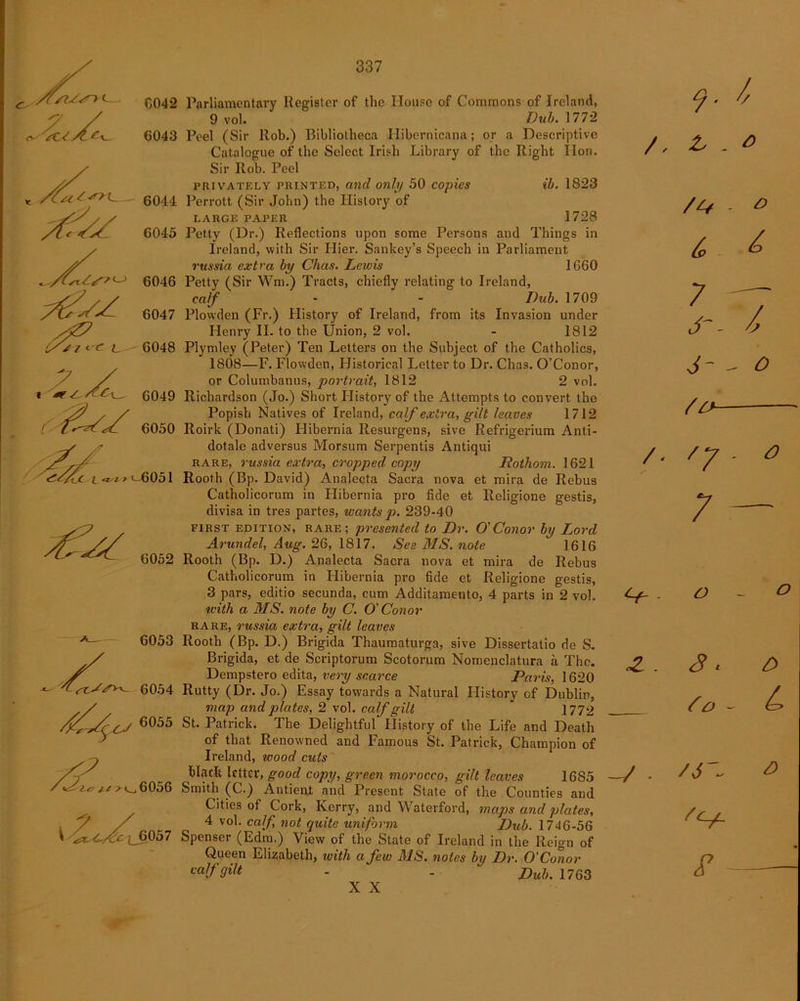 o'. siZ<<r> C042 'suAe*- 6043 6044 6045 6046 6047 <- f L 6048 \X l&t r t-605 1 6052 6053 6054 6055 C# // ^ k_.6056 * ^4^ 6057 A A Parliamentary Register of the House of Commons of Ireland, 9 vol. Dub. 1772 Peel (Sir ltob.) Bibliotheca Ilibornicana; or a Descriptive Catalogue of the Select Irish Library of the Right lion. Sir Rob. Peel privately printed, and only 50 copies ib. 1823 Pcrrott (Sir John) the History of LARGE PAPER 1728 Petty (Dr.) Reflections upon some Persons and Things in Ireland, with Sir Hier. Sankey’s Speech in Parliament russia extra by Chas. Lewis 1660 Petty (Sir Wm.) Tracts, chiefly relating to Ireland, calf - - Dub. 1709 Plowden (Fr.) History of Ireland, from its Invasion under Henry II. to the Union, 2 vol. - 1812 Plymley (Peter) Ten Letters on the Subject of the Catholics, 1808—F. Flowden, Historical Letter to Dr. Chas. O’Conor, or Columbanus, portrait, 1812 2 vol. Richardson (Jo.) Short Plistory of the Attempts to convert the Popish Natives of Ireland, calf extra, gilt leaves 1712 Roirk (Donati) Hibernia Resurgens, sive Refrigerium Anti- dotale adversus Morsum Serpentis Antiqui rare, russia extra, cropped copy Rothom. 1621 Rooth (Bp. David) Analecta Sacra nova et mira de Rebus Catholicorum in Hibernia pro fide et Religione gestis, divisa in tres partes, wants p. 239-40 FIRST EDITION, rare; presented to Dr. O'Conor by Lord Arundel, Aug. 26, 1817. See MS. note 1616 Rooth (Bp. D.) Analecta Sacra nova et mira de Rebus Catholicorum in Hibernia pro fide et Religione gestis, 3 pars, editio secunda, cum Additamento, 4 parts in 2 vol. V- - zvith a MS. note by C. O Conor rare, russia extra, gilt leaves Rooth (Bp. D.) Brigida Thaumaturga, sive Dissertatio de S. Brigida, et de Scriptorum Scotorum Nomenclatura a The. J? Dempstero edita, very scarce Paris, 1620 Rutty (Dr. Jo.) Essay towards a Natural History of Dublin, map and plates, 2 vol. calf gilt  1772 St. Patrick. The Delightful History of the Life and Death of that Renowned and Famous St. Patrick, Champion of Ireland, wood cuts black letter, good copy, green morocco, gilt leaves 16S5 —/ - Smith (C.) Antient and Present State of the Counties and Cities of Cork, Kerry, and Waterford, maps and plates, 4 vol. calf not quite uniform Dub. 1746-56 Spenser (Edm.) View of the State of Ireland in the Reign of Queen Elizabeth, with a few MS. notes by Dr. O' Conor calf gilt - - Dub' 1763 47 - O S « £> f o ~ A' <9 £ X X