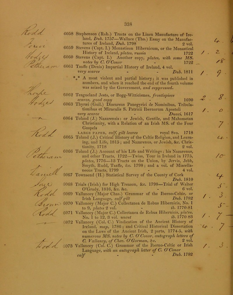 s? /u C i V 4 cf {-Cl st ss*~ wr /i x- ^ / As <2 11. 6058 Stephenson (Rob.) Tracts on the Linen Manufacture of Ire- land, Dub. 1757—Wallace (Tho.) Essay on the Manufac- tures of Ireland, Dub. 1798 2 vol. 6059 Stevens (Capt. I.) Monasticon Ilibernicum, or the Monastical History of Ireland, plates, russia 1722 6060 Stevens (Capt. I.) Another copy, plates, with some MS. votes by C. O'Conor - 1722 6061 Taaffe (Denis) Impartial History of Ireland, 4 vol. very scarce - - Dub. 1811 *** A most violent and partial history; it was published in numbers, and when it reached the end of the fourth volume was seized by the Government, and suppressed. 6062 Teagueland Jests, or Bogg-Witticismes, frontispiece scarce, good copy - 1690 6063 Thyraei (Guil.) Discursus Panegyrici de Nominibus, Tribula- tionibus et Miraculis S. Patricii Ibernorum Apostoli very scarce - Duaci, 1617 6064 Toland (J.) Nazarensis: or Jewish, Gentile, and Mahometan Christianity, with a Relation of an Irish MS. of the Four Gospels large paper, calf gilt leaves royal 8vo. 1718 6065 Toland (J.) Critical History of the Celtic Religion, and Learn- ing, and Life, 1815 ; and Nazarenus, or Jewish, &c. Chris- tianity, 1718 - 2 vol. 6066 Toland (J.) Account of his Life and Writings; his Nazarenus, and other Tracts, 1722—Twiss, Tour in Ireland in 1775, plates, 1776—13 Tracts on the Union, by Jervis, Jebb, Smyth, Rudd, Taaffe, &c. 1798; and a vol. of Miscella- neous Tracts, 1799 - 4 vol. 3067 Townsend (H.) Statistical Survey of the County of Cork Dub. 1810 3068 Trials (Irish) for High Treason, &c. 1798—Trial of Walter O’Grady, 1816, &c. &c. - 6 vol. 3069 Vallancey (Major Chas.) Grammar of the Iberno-Celtic, or Irish Language, calf gilt Dub. 1782 i 3070 Vallancey (Major C.) Collectanea de Rebus Hibernicis, No. 1 to 9, plates 2 vol. - ib. 1770-81 6071 Vallancey (Major C.) Collectanea de Rebus Hibernicis, plates, No. 1 to 12, 3 vol. uncut ib. 1770 83 3072 Vallancey (Col. C.) Vindication of the Ancient History of Ireland, map, 1786; and Critical Historical Dissertation on the Laws of the Ancient Irish, 2 parts, 1774-5, with numerous MS. notes by C. O' Conor, autograph letters of C. Valiancy, of Chev. O' Gorman, <?rc. 2 vol. 0073 Vallancey (Col. C.) Grammar of the Iberno-Celtic or Irish Language, with an autograph letter of C. O' Conor calf - - Dub. 1782 4- . Is / . 2- . t stir /. 9 1 £ - i7 1 /. O -1 7 I - /O- \ V J~- ] / . J. I J j / . /- Cg , 7 - /. j