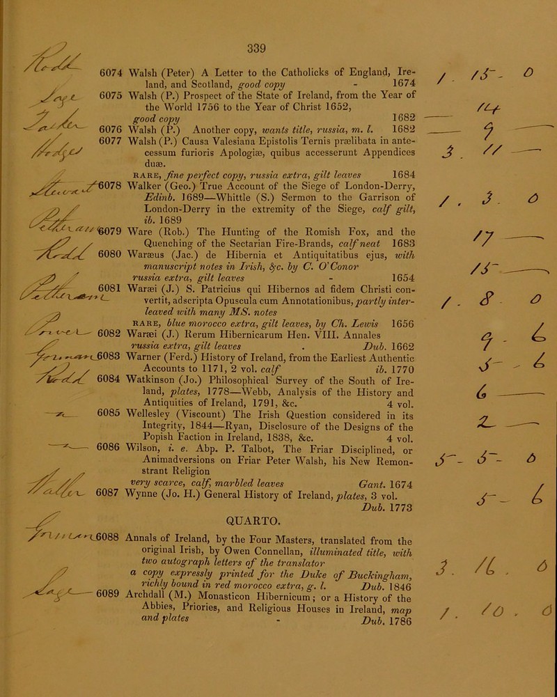6074 6075 6076 6077 7^6078 <4CC\.a/V<fc079 6080 6081 6082 Walsh (Peter) A Letter to the Catholicks of England, Ire- land, and Scotland, good copy - 1674 Walsh (P.) Prospect of the State of Ireland, from the Year of the World 1756 to the Year of Christ 1652, good copy 1682 Walsh (P.) Another copy, wants title, russia, m. 1. 1682 Walsh (P.) Causa Valesiana Epistolis Ternis praelibata in ante- cessum furioris Apologise, quibus accesserunt Appendices dum. rare, fine perfect copy, russia extra, gilt leaves 1684 Walker (Geo.) True Account of the Siege of London-Derry, Edinb. 1689—Whittle (S.) Sermon to the Garrison of London-Derry in the extremity of the Siege, calf gilt, ib. 1689 Ware (Rob.) The Hunting of the Romish Fox, and the Quenching of the Sectarian Fire-Brands, calf neat 1683 Warasus (Jac.) de Hibernia et Antiquitatibus ejus, with manuscript notes in Irish, fyc. by C. O'Conor russia extra, gilt leaves - 1654 Waraei (J.) S. Patricius qui Hibernos ad fidem Christi con- vertit, adscripts Opuscula cum Annotationibus, partly inter- leaved with many MS. notes rare, blue morocco extra, gilt leaves, by Ch. Lewis 1656 Waraei (J.) Rerum Flibeimicarum Hen. VIII. Annales russia extra, gilt leaves . Dub. 1662 Warner (Ferd.) History of Ireland, from the Earliest Authentic Accounts to 1171, 2 vol. calf ib. 1770 Watkinson (Jo.) Philosophical Survey of the South of Ire- land, plates, 1778—Webb, Analysis of the History and Antiquities of Ireland, 1791, &c. 4 vol. Wellesley (Viscount) The Irish Question considered in its Integrity, 1844—Ryan, Disclosure of the Designs of the Popish Faction in Ireland, 1838, &c. 4 vol. Wilson, i. e. Abp. P. Talbot, The Friar Disciplined, or Animadversions on Friar Peter W7alsh, his New Remon- strant Religion very scarce, calf, marbled leaves Gant. 1674 Wynne (Jo. H.) General History of Ireland, plates, 3 vol. Dub. 1773 QUARTO. r ' -^'^6088 Annals of Ireland, by the Four Masters, translated from the original Irish, by Owen Connellan, illuminated title, with two autograph letters of the translator a copy expressly printed for the DuJce of EucJcingliam, richly bound in red morocco extra, g. 1. Dub. 1846 6089 Archdall (M.) Monasticon Ilibernicum; or a History of the Abbies, Priories, and Religious Houses in Ireland, map and plates - Dub. 1786 i, ,c^*-^(_6083 6084 6085 6086 6087 / ■ /J-- J?. / . J. /7 /J- /- s. 3 6 - 6-- 3. /L /. /o