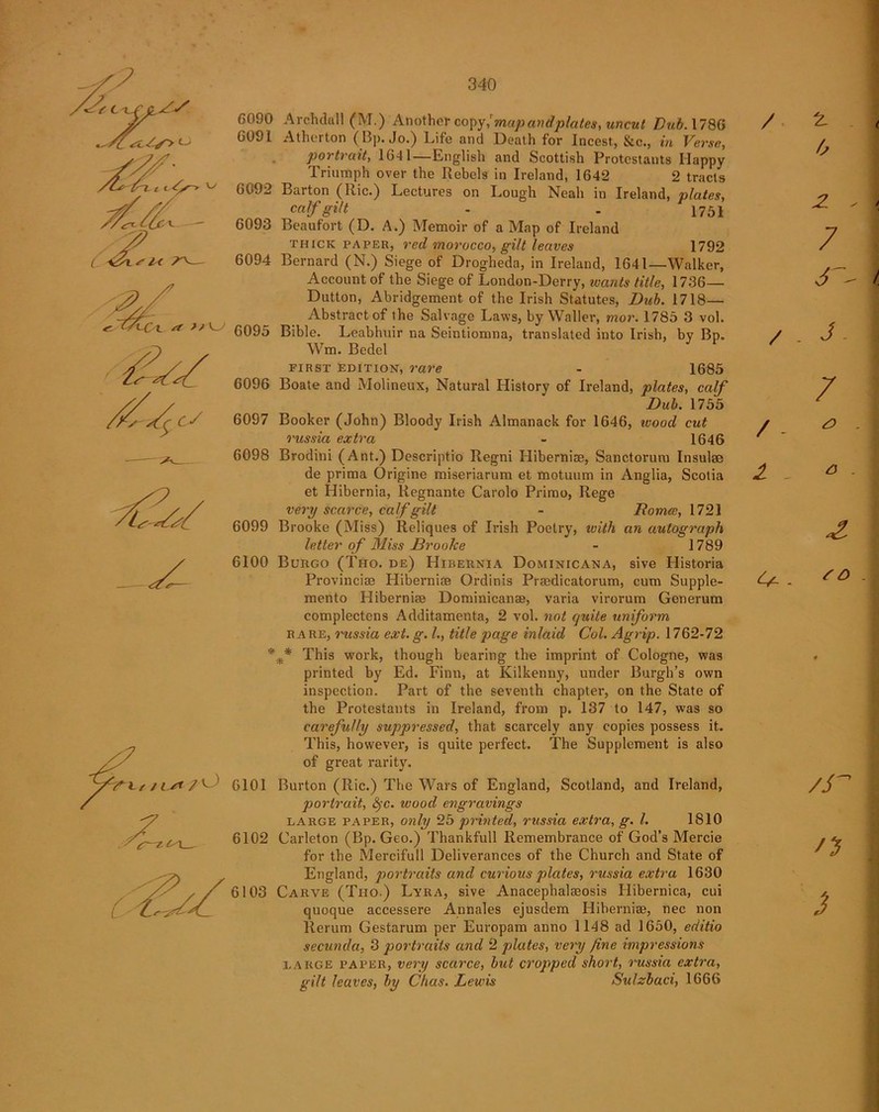 cS c—z/M 6090 Archdall (M.) Another copy/map and plates, uncut Bub. 1786 G09I Atherton (Bp. Jo.) Life and Death for Incest, &c., in Verse, portrait, 1641 — English and Scottish Protestants Happy Triumph over the Rebels in Ireland, 1642 2 tracts 6092 Barton (Ric.) Lectures on Lough Neah in Ireland, plates, calf gilt - . 1751 6093 Beaufort (D. A.) Memoir of a Map of Ireland thick paper, red morocco, gilt leaves 1792 6094 Bernard (N.) Siege of Drogheda, in Ireland, 1641—Walker, Account of the Siege of London-Derry, wants title, 1736— Dutton, Abridgement of the Irish Statutes, Dub. 1718— Abstract of the Salvage Laws, by Waller, mor. 1785 3 vol. 6095 Bible. Leabhuir na Seintiomna, translated into Irish, by Bp. Wm. Bedel first edition, rare - 1685 6096 Boate and Molineux, Natural History of Ireland, plates, calf Dub. 1755 6097 Booker (John) Bloody Irish Almanack for 1646, wood cut russia extra - 1646 6098 Brodini (Ant.) Descriptio Regni Hiberniae, Sanctorum Insulae de prima Origine miseriarum et motuum in Anglia, Scotia et Hibernia, liegnante Carolo Prime, Rege very scarce, calf gilt - Romce, 1721 6099 Brooke (Miss) Reliques of Irish Poetry, with an autograph letter of Miss Brooke - 1789 6100 Burgo (Tho. de) Hibernia Dominicana, sive Plistoria Provincise Hiberniae Ordinis Praedicatorum, cum Supple- mento Hiberniae Dominican®, varia virorum Generum complectens Additamenta, 2 vol. not quite uniform rare, russia ext.g. L, title page inlaid Col. Agrip. 1762-72 * f This work, though bearing the imprint of Cologne, was printed by Ed. Finn, at Kilkenny, under Burgh’s own inspection. Part of the seventh chapter, on the State of the Protestants in Ireland, from p. 137 to 147, was so carefully suppressed, that scarcely any copies possess it. This, however, is quite perfect. The Supplement is also of great rarity. 6101 Burton (Ric.) The Wars of England, Scotland, and Ireland, portrait, 8?c. wood engravings large paper, only 25 printed, russia extra, g. 1. 1810 6102 Carleton (Bp. Geo.) Thankfull Remembrance of God’s Mercie for the Mereifull Deliverances of the Church and State of England, portraits and curious plates, russia extra 1630 6103 Carve (Tiio.) Lyra, sive Anacephalaeosis Hibernica, cui quoque accessere Annales ejusdem Hiberniae, nec non llerum Gestarum per Europam anno 1148 ad 1650, editio secunda, 3 portraits and 2 plates, very fine impressions large paper, very scarce, but cropped short, russia extra, gilt leaves, by Chas. Lewis Sulzbaci, 1666