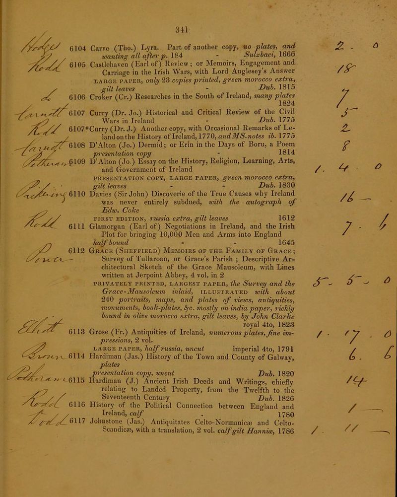✓7 7 H *-st 6110 6111 6104 Carve (Tho.) Lyra. Part of another copy, no plates, and wanting all after p. 184 - Sulzbaci, 1666 6105 Castlehaven (Earl of) Review; or Memoirs, Engagement and Carriage in the Irish Wars, with Lord Anglesey’s Answer large paper, only 23 copies printed, green morocco extra, y gilt leaves ~ Dub. 1815 sC 6106 Croker (Cr.) Researches in the South of Ireland, many plates / 1824 6107 Curry (Dr. Jo.) Historical and Critical Review of the Civil ^ yfi Wars in Ireland - Dub. 1775 /y // 6107*Curry (Dr. J.) Another copy, with Occasional Remarks of Le- ' / land on the History of Ireland, 1770, andMS. notes ib. 1775 6108 D’Alton (Jo.) Dermid; or Erin in the Days of Boru, a Poem presentation copy - 1814 §109 D’Alton (Jo.) Essay on the History, Religion, Learning, Arts, and Government of Ireland presentation copy, large paper, green morocco extra, gilt leaves • - Dub. 1830 Davies (Sir John) Discoverie of the True Causes why Ireland was never entirely subdued, with the autograph of Edw. Coke first edition, russia extra, gilt leaves 1612 Glamorgan (Earl of) Negotiations in Ireland, and the Irish Plot for bringing 10,000 Men and Arms into England half bound - - 1645 Grace (Sheffield) Memoirs of the Family of Grace; Survey of Tullaroan, or Grace’s Parish ; Descriptive Ar- chitectural Sketch of the Grace Mausoleum, with Lines written at Jerpoint Abbey, 4 vol. in 2 privately PRINTED, largest paper, the Survey and the Grace-Mausoleum inlaid, illustrated with about 240 portraits, maps, and plates of vieivs, antiquities, monuments, book-plates, fyc. mostly on India paper, richly bound in olive morocco extra, gilt leaves, by John Clarke royal 4to, 1823 6113 Grose (Fr.) Antiquities of Ireland, numerous plates, fine im- pressions, 2 vol. large paper, half russia, uncut imperial 4to, 1791 6114 Hardiman (Jas.) History of the Town and County of Galway, plates presentation copy, uncut Dub. 1820 Hardiman (J.) Ancient Irish Deeds and Writings, chiefly relating to Landed Property, from the Twelfth to the Seventeenth Century “ Dub. 1826 History of the Political Connection between England and Ireland, calf . ° 1780 Johnstone (Jas.) Antiquitates Celto-Normanicai and Celto- Scandicae, with a translation, 2 vol. calf gilt Hannice, 1786 6112 <-6115 6116 6117 6 - *> / • ' y . o 6. £ / —, /. // —,
