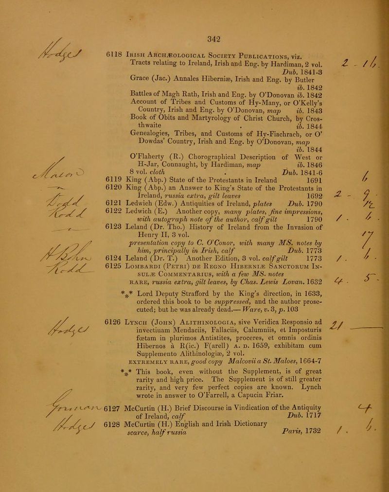 6118 Irish Archaeological Society Publications, viz. 1 racts relating to Ireland, Irish and Eng. by Hardiman, 2 vol. Dub. 1841-3 Grace (Jac.) Annales Hiberniae, Irish and Eng. by Butler ib. 1842 Battles of Magh Rath, Irish and Eng. by O’Donovan ib. 1842 Account of Tribes and Customs of Hy-Many, or O’Kelly’s Country, Irish and Eng. by O’Donovan, map ib. 1843 Book of Obits and Martyrology of Christ Church, by Cros- th waite . *&. 1844 Genealogies, Tribes, and Customs of Hy-Fiachraeh, or O’ Dowdas’ Country, Irish and Eng. by O’Donovan, map ib. 1844 O’Flaherty (R.) Chorograpliical Description of West or II-Jar, Connaught, by Hardiman, map ib. 1846 8 vol. cloth . Dub. 1841-6 6119 King (Abp.) State of the Protestants in Ireland 1691 6120 King (Abp.) an Answer to King’s State of the Protestants in Ireland, russia extra, gilt leaves 1692 6121 Ledwich (Edw.) Antiquities of Ireland, plates Dub. 1790 6122 Ledwich (E.) Another copy, many plates, fine impressions, ivith autograph note of the author, calf gilt 1790 6123 Leland (Dr. Tho.) History of Ireland from the Invasion of Henry II, 3 vol. presentation copy to C. O'Conor, with many MS. notes by him, principally in Irish, calf Dub. 1773 6124 Leland (Dr. T.) Another Edition, 3 vol. calf gilt 1773 6125 Lombardi (Petri) de Regno Hibernlze Sanctorum In- sulae Commentaries, ivith a few MS. notes rare, russia extra, gilt leaves, by Chas. Lewis Lovan. 1632 *** Lord Deputy Strafford by the King’s direction, in 1633, ordered this book to be suppressed, and the author prose- cuted; but he was already dead.— Ware, v. 3, p. 103 z / - /, /. 4^ - 6126 Lynch (John) Alithinologia, sive Veridica Responsio ad invectiuam Mendaciis, Fallaciis, Calumniis, et Imposturis foetam in plurimos Antistites, proceres, et omnis ordinis Hibernos a R(ic.) F(arell) a. d. 1659, exhibitam cum Supplemento Alithinologise, 2 vol. extremely rare, good copy Malcovii a St. Maloes, 1664-7 This book, even without the Supplement, is of great rarity and high price. The Supplement is of still greater rarity, and very few perfect copies are known. Lynch wrote in answer to O’Farrell, a Capucin Friar. cJ 6127 McCurtin (H.) Brief Discourse in Vindication of the Antiquity of Ireland, calf Dub. 1717 6128 McCurtin (H.) English and Irish Dictionary scarce, half russia Paris, 1732 / - CI i