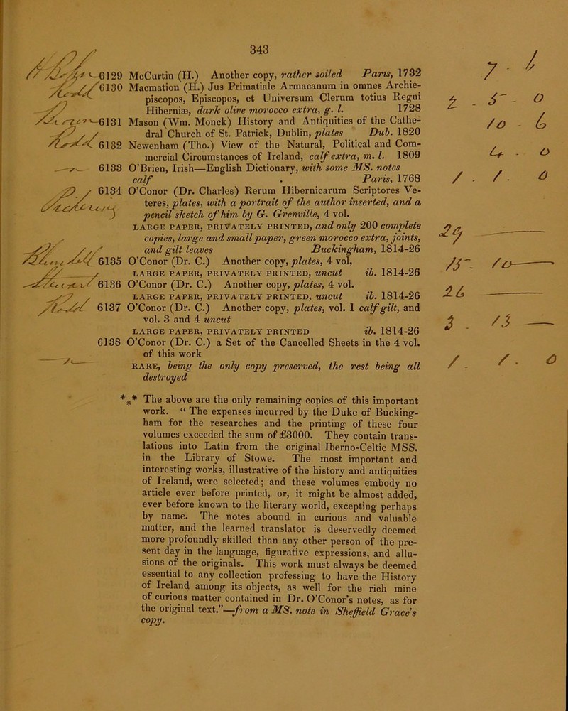 U/Z* «-6129 7 t rzc? >-6131 6132 6133 6134 e >/*// 6135 —< rf-«- ' 6136 /l/yy 6137 6138 y<- 343 McCartln (H.) Another copy, rather soiled Pans, 1732 Macmation (II.) Jus Primatiale Armacanura in oranes Archie- piscopos, Episcopos, et Universum Clerum totius Regni Hiberniae, dark olive morocco extra, g. 1. 1728 Mason (Wm. Monck) History and Antiquities of the Cathe- dral Church of St. Patrick, Dublin, plates Dub. 1820 Newenham (Tho.) View of the Natural, Political and Com- mercial Circumstances of Ireland, calf extra, m. 1. 1809 O’Brien, Irish—English Dictionary, with, some MS. notes calf ■ Paris, 1768 O’Conor (Dr. Charles) Rerum Hibernicarum Scriptores Ve- teres, plates, with a portrait of the author inserted, and a pencil sketch of him by G. Grenville, 4 vol. large paper, privately printed, and only 200 complete copies, large and small paper, green morocco extra, joints, and gilt leaves Buckingham, 1814-26 O’Conor (Dr. C.) Another copy, plates, 4 vol, LARGE PAPER, PRIVATELY PRINTED, UUCUt ib. 1814-26 O’Conor (Dr. C.) Another copy, plates, 4 vol. LARGE PAPER, PRIVATELY PRINTED, UUCUt ib. 1814-26 O’Conor (Dr. C.) Another copy, plates, vol. 1 calf gilt, and vol. 3 and 4 uncut LARGE PAPER, PRIVATELY PRINTED ib. 1814-26 O’Conor (Dr. C.) a Set of the Cancelled Sheets in the 4 vol. of this work rare, being the only copy preserved, the rest being all destroyed t S'- O / D - b U - O / - / /S'- So 3 - 'i — /. / * *** The above are the only remaining copies of this important work. “ The expenses incurred by the Duke of Bucking- ham for the researches and the printing of these four volumes exceeded the sum of £3000. They contain trans- lations into Latin from the original Iberno-Celtic MSS. in the Library of Stowe. The most important and interesting works, illustrative of the history and antiquities of Ireland, were selected; and these volumes embody no article ever before printed, or, it might be almost added, ever before known to the literary world, excepting perhaps by name. The notes abound in curious and valuable matter, and the learned translator is deservedly deemed more profoundly skilled than any other person of the pre- sent day in the language, figurative expressions, and allu- sions of the originals. This work must always be deemed essential to any collection professing to have the History of Ireland among its objects, as well for the rich mine of curious matter contained in Dr. O’Conor’s notes, as for the original text7—from a MS. note in Sheffield Graces copy.