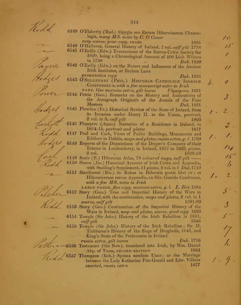 6139 6140 6141 6142 ■/ X7lf~C 1 6143 6144 6145 6146 yC^yy' 6147 CJ 6148 6149 t?sS 6,50 6151 ff/Z 6153 6154 6155 6157 344 O Flaherty (Hod.) Ogygia seu Rurum Ilibernicarum Chrono- logic many MS. notes by C. O'Conor very scarce, poor copy, russia 1685 O’Halloran, General History of Ireland, 2 vol. calf gilt 1778 O’Reilly (Edw.) Transactions of the Iberno-Celtic Society for 1820, being a Chronological Account of 400 Irish Writers , }750 . i)uh. i820 O’Reilly (Edw.) on the Nature and Influences of the Ancient Irish Institutes, or Brehon Laws presentation copy Dub. 1824 O Sullevani (Phil.) Histories Catholic.® Iberni® Compendium, with a few manuscript notes in Irish rare, blue morocco extra, gilt leaves Ulyssipone, 1621 Petrie (Geo.) Remarks on the History and Authenticity of the Autograph Originals of the Annals of the Four Masters Dub. 1831 Plowden (Fr.) Historical Review of the State of Ireland, from its Invasion under Henry II. to the Union, portrait, 2 vol. in 3, calf gilt 1803 Plumptre (Anne) Narrative of a Residence in Ireland, in 1814-15, portrait and plates 1817 Pool and Cash, Views of Public Buildings, Monuments and Edifices in Dublin, maps and plates, russia extra, g. 1. 1780 Reports of the Deputations of the Draper’s Company of their Estates in Londonderry, in Ireland, 1817 to 1832, plates, 2 vol. . ' . 1829-33 Scale (B.) Hibernian Atlas, 78 coloured maps, calf gilt • Simon (Jas.) Historical Account of Irish Coins, and Appendix, with Snelling’s Supplement, 11 plates, 2 vol. in 1 Dub.174:9 Stanihursti (Ric.) de Rebus in Hibernia gestis libri iv ; et Hibernicarum rerum Appendix, ex Silv.Giraldo Cambrensi, with a few MS. notes in Irish large paper, fine copy, morocco extra., g. 1. L. Bat. 1584 Story (Geo.) True and Impartial History of the Wars in Ireland, with the continuation, maps and plates, 2 vol. in 1 scarce, calf gilt 1691-93 Story (Geo.) Continuation of the Impartial History of the Wars in Ireland, map and plates, scarce, good copy 1693 Tomple (Sir John) History of the Irish Rebellion in 1641, calf gilt 1646 Temple (Sir John) History of the Irish Rebellion ; Sir FI. Tichburne’s History of the Siege of Drogheda, 1641, and King’s State of the Protestants in Ireland russia extra, gilt leaves Dub. 1716 Testament (the New), translated into Irish, by Wm. Daniel Abp. of Tuam, second edition 16S1 Thompson (Rob.) Sponsa nondum Uxor; or the Marriage between the Lady Katharine Fitz-Gerald and Edw. Villiers asserted, russia extra 1677 i. /O /S' / // a 3 . £ . 2 - /. /(f /r l A t- - - 3 / / / / 7 /, f