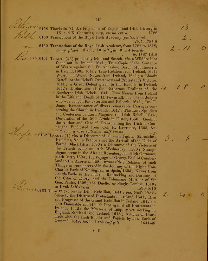 ^6161 6162 l i <-6163 345 Thorkelin (G. J.) Fragments of English and Irish History in IX. ai;d X. Centuries, map, russia extra 1788 Transactions of the Royal Irish Academy, plates, 2 vol. Dub. 1787-8 Transactions of the Royal Irish Academy, from 1787 to 1818, many plates, 13 vol., 10 calf gilt, 3 in 4 boards ib. 1787-1818 Tracts (26) principally Irish and Scotch; viz. a Wildfire Plot found out in Ireland, 1641 ; True Copie of the Sentence of Warre against Sir Fr. Annesley, Baron Mountmorris, in Ireland, 1635, 1641 ; True Relation from Ireland, 1641; Worse and Worse Newes from Ireland, 1641 ; a Bloody Battel], or the Rebel’s Overthrow and Protestant’s Victorie, 1641; a Great Defeat given to the Rehells in Ireland, 1642; Declaration of the Barbarous Dealings of the • Northerne Irish Rebels, 1641; True Newes from Ireland in the Life and Death of H. Pownstall, one of the Judges who was hanged for extortion and Briberie, 1641 ; Dr. H. Jones, Remonstrance of divers remarkable Passages con- cerning the Church in Irelande, 1642; The Last Speeches and Confession of Lord Maguire, the Irish Rebell, 1644; Declaration of the Irish Armie in Ulster,-1650 ; Gookin, the Author and Case of Transplanting the Irish in Con- naught Vindicated, from Col. R. Lawrence, 1655, &c. in 2 vol., a rare collection, half russia v.y. Tracts (7) viz. a Discourse of all such Fights, Skirmishes, Exploites, &c. in France since the Arrivall of the Duke of Parma, black letter, 1590 ; a Discourse of the Victorie of the French King on Ash Wednesday, 1590; Strange Signes seene in the Aire at Rosenberge in High Germany, black letter, 1594; the Voyage of George Earl of Cumber- land to the Azores in 1589, wants title ; Relation of such Things as were observed in the Journey of the Right Hon. Charles Earle of Nottingham in Spain, 1605; Newes from Lough-Foyle in Ireland, the Ransacking and Burning of tje Citie of Derry, and the Inhumane Murther of Sir Geo. Paulet, 1608 ; the Duello, or Single Combat, 1610; m 1 vol. half russia 1590-1610 Tracts (7) on the Irish Rebellion, 1641 ; viz. God’s Provi- dence to the Distressed Protestants in Ireland, 1641 • Rise and Progresse of the Grand Rebellion in Ireland, 1642 - a most Damnable and Hellish Plot against all Protestants’in r'6 Y1 j ^le Mysterie °f Iniquity yet working in England, Scotland and Ireland, 1648 ; Articles of Peace made with the Irish Rebels and Papists by Jas. Earle of Ormond, 1649, &c. in 1 vol. calf gilt 1641-49 z /i l - JL - //- & / Z - o —h c> Y Y