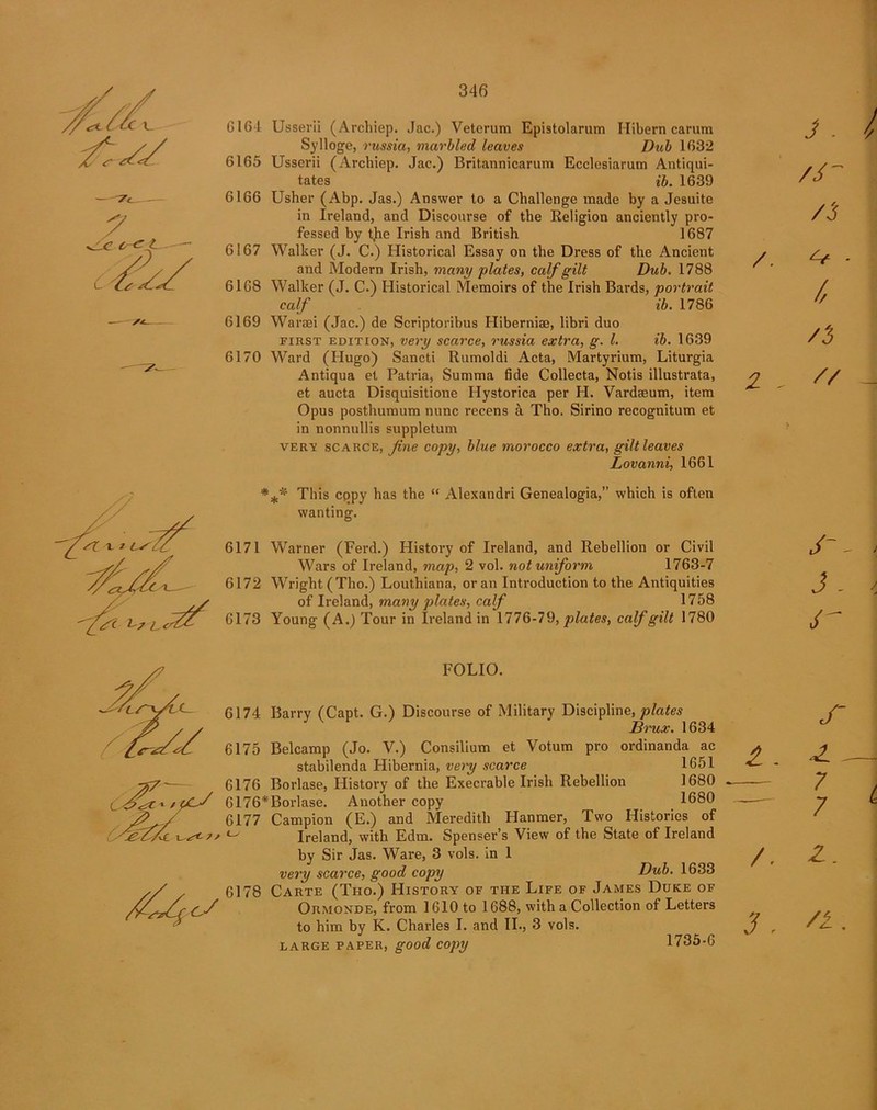 6164 Usserii (Archiep. Jac.) Veterum Epistolarum Ilibern carum Sylloge, russia, marbled leaves Dub 1632 6165 Usserii (Archiep. Jac.) Britannicarum Ecclesiarum Antiqui- tates ib. 1639 6166 Usher (Abp. Jas.) Answer to a Challenge made by a Jesuite in Ireland, and Discourse of the Religion anciently pro- fessed by t)ie Irish and British 1687 6167 Walker (J. C.) Historical Essay on the Dress of the Ancient and Modern Irish, many plates, calf gilt Dub. 1788 6168 Walker (J. C.) Historical Memoirs of the Irish Bards, portrait calf ib. 1786 6169 Waraei (Jac.) de Scriptoribus Hiberniae, libri duo first edition, very scarce, russia extra, g. 1. ib. 1639 6170 Ward (Hugo) Sancti Rumoldi Acta, Martyrium, Liturgia Antiqua et Patria, Summa fide Collecta, Notis illustrata, et aucta Disquisitione Hystorica per H. Vardaeum, item Opus posthumum nunc recens a Tho. Sirino recognitum et in nonnullis suppletum very scarce, fine copy, blue morocco extra, gilt leaves Lovanni, 1661 *** This eppy has the “ Alexandri Genealogia,” which is often wanting. 6171 Warner (Ferd.) History of Ireland, and Rebellion or Civil Wars of Ireland, map, 2 vol. not uniform 1763-7 6172 Wright (Tho.) Louthiana, or an Introduction to the Antiquities of Ireland, many plates, calf 1758 6173 Young (A.) Tour in Ireland in 1776-79, plates, calf gilt 1780 FOLIO. 6174 Barry (Capt. G.) Discourse of Military Discipline, plates Brux. 1634 6175 Belcamp (Jo. V.) Consilium et Votum pro ordinanda ac stabilenda Hibernia, very scarce 1651 6176 Borlase, History of the Execrable Irish Rebellion 1680 6176*Borlase. Another copy 1680 6177 Campion (E.) and Meredith Hanmer, Two Histories of ° Ireland, with Edm. Spenser’s View of the State of Ireland by Sir Jas. Ware, 3 vols. in 1 very scarce, good copy Dub. 1633 6178 Carte (Tho.) History of the Life of James Duke of Ormonde, from 1610 to 1688, with a Collection of Letters to him by K. Charles I. and II., 3 vols. large paper, good copy 1735-6 J - /3 /. S-f ■ / // /3 2 - i // j - cr £ . z. 7 7 A Z. 3 . /I.