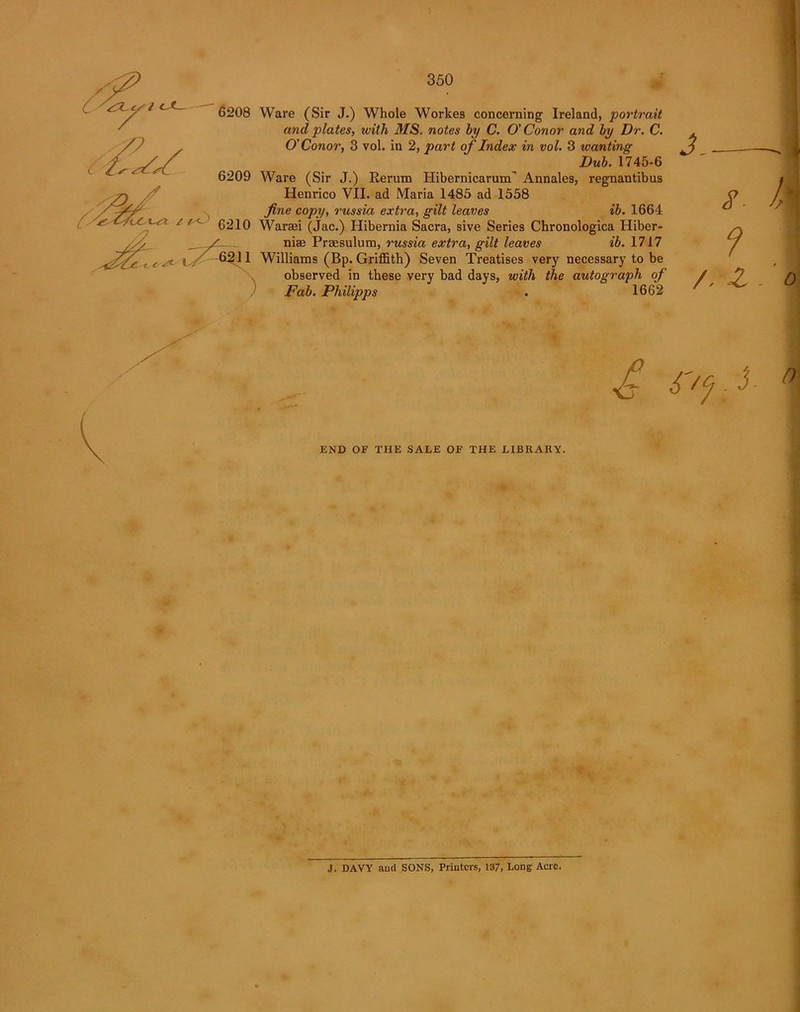 Ware (Sir J.) Whole Workes concerning Ireland, portrait and plates, with MS. notes by C. O'Conor and by Dr. C. O'Conor, 3 vol. in 2, part of Index in vol. 3 wanting Dub. 1745-6 Ware (Sir J.) Rerum Hibernicarum' Annales, regnantibus Henrico VII. ad Maria 1485 ad 1558 fine copy, russia extra, gilt leaves ib. 1664 Warsei (jac.) Hibernia Sacra, sive Series Chronologica Hiber- nise Praesulum, russia extra, gilt leaves ib. 1717 Williams (Bp. Griffith) Seven Treatises very necessary to be observed in these very bad days, with the autograph of Fab. Philipps . 1662 J.— 8- 9 /. Z END OF THE SALE OF THE LIBRARY. J. DAVY and SONS, Printers, 137, Long Acre.
