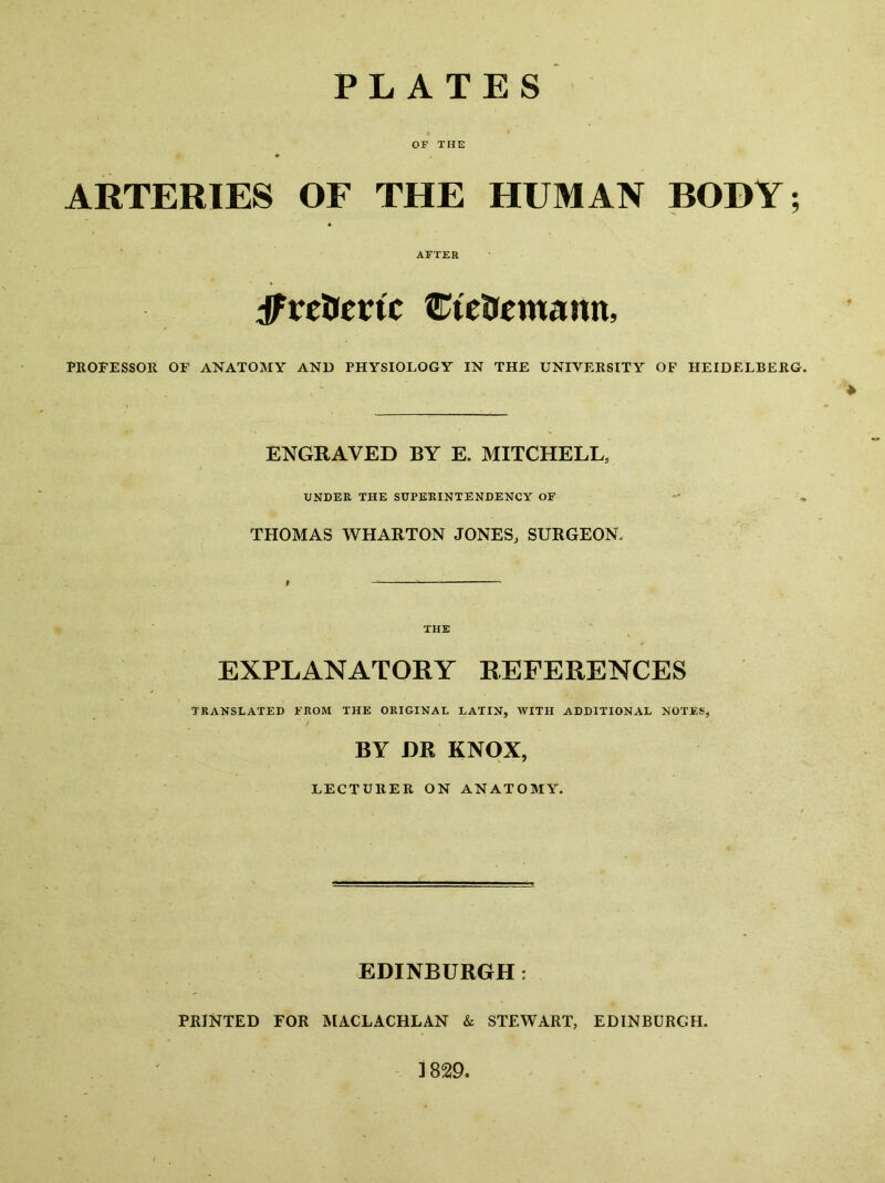 PLATES OF THE ARTERIES OF THE HUMAN BODY; AFTER :^relrertc ^^letrcmann, PROFESSOR OF ANATOMY AND PHYSIOLOGY IN THE UNIVERSITY OF HEIDELBERG. ENGRAVED BY E. MITCHELL, UNDER THE SUPEKINTENDENCY OF THOMAS WHARTON JONES, SURGEON. THE EXPLANATORY REFERENCES TRANSLATED FROM THE ORIGINAL LATIN, WITH ADDITIONAL NOTES, BY DR KNOX, LECTURER ON ANATOMY. EDINBURGH: PRINTED FOR MACLACHLAN & STEWART, EDINBURGH.