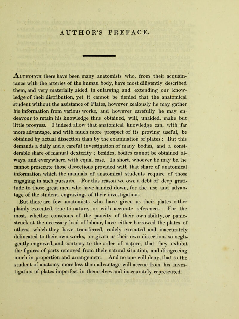 AUTHOR’S PREFACE. Although there have been many anatomists who, from their acquain- tance with the arteries of the human body, have most diligently described them, and very materially aided in enlarging and extending our know- ledge of their distribution, yet it cannot be denied that the anatomical student without the assistance of Plates, however zealously he may gather his information from various works, and however carefully he may en- deavour to retain his knowledge thus obtained, will, unaided, make but little progress. I indeed allow that anatomical knowledge can, with far more advantage, and with much more prospect of its proving useful, be obtained by actual dissection than by the examination of plates : But this demands a daily and a careful investigation of many bodies, and a consi- derable share of manual dexterity ; besides, bodies cannot be obtained al- ways, and everywhere, with equal ease. In short, whoever he may be, he cannot prosecute those dissections provided with that share of anatomical information which the manuals of anatomical students require of those engaging in such pursuits. For this reason we owe a debt of deep grati- tude to those great men who have handed down, for the use and advan- tage of the student, engravings of their investigations. But there are few anatomists who have given us their plates either plainly executed, true to nature, or with accurate references. For the most, whether conscious of the paucity of their own ability, or panic- struck at the necessary load of labour, have either borrowed the plates of others, which they have transferred, rudely executed and inaccurately delineated to their own works, or given us their own dissections so negli- gently engraved, and contrary to the order of nature, that they exhibit the figures of parts removed from their natural situation, and disagreeing much in proportion and arrangement. And no one will deny, that to the student of anatomy more loss than advantage will accrue from his inves- tigation of plates imperfect in themselves and inaccurately represented.