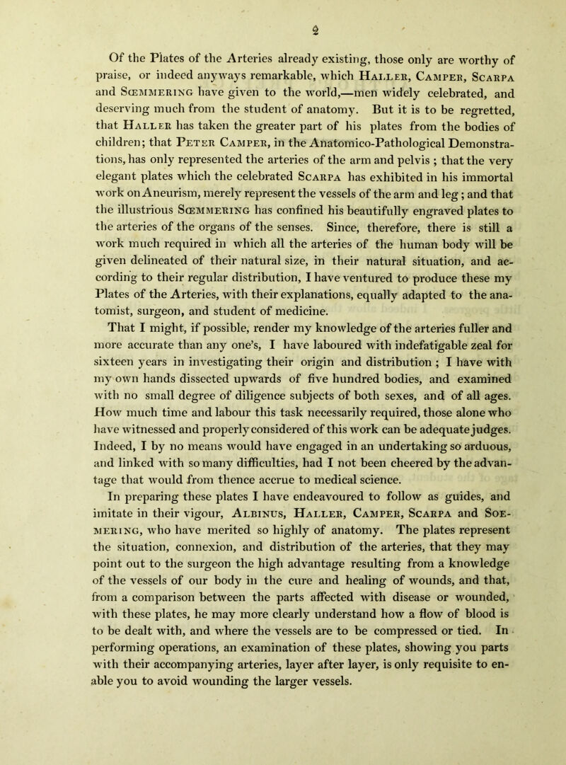 Of the Plates of the Arteries already existing, those only are worthy of praise, or indeed anyways remarkable, which Hai.ler, Campee, Scarpa and ScEMMERixG have given to the world,—men widely celebrated, and deserving much from the student of anatomy. But it is to be regretted, that Haller has taken the greater part of his plates from the bodies of children; that Peter Camper, in the Anatomico-Pathological Demonstra- tions, has only represented the arteries of the arm and pelvis ; that the very elegant plates which the celebrated Scarpa has exhibited in his immortal work on Aneurism, merely represent the vessels of the arm and leg; and that the illustrious Scemmering has confined his beautifully engraved plates to the arteries of the organs of the senses. Since, therefore, there is still a work much required in which all the arteries of the human body will be given delineated of their natural size, in their natural situation, and ac- cording to their regular distribution, I have ventured to produce these my Plates of the Arteries, with their explanations, equally adapted to the ana- tomist, surgeon, and student of medicine. That I might, if possible, render my knowledge of the arteries fuller and more accurate than any one’s, I have laboured with indefatigable zeal for sixteen years in investigating their origin and distribution ; I have with my own hands dissected upwards of five hundred bodies, and examined with no small degree of diligence subjects of both sexes, and of all ages. How much time and labour this task necessarily required, those alone who liave witnessed and properly considered of this work can be adequate judges. Indeed, I by no means would have engaged in an undertaking so arduous, and linked with so many difficulties, had I not been cheered by the advan- tage that would from thence accrue to medical science. In preparing these plates I have endeavoured to follow as guides, and imitate in their vigour, Albinus, Haller, Camper, Scarpa and Soe- MERiNG, who have merited so highly of anatomy. The plates represent the situation, connexion, and distribution of the arteries, that they may point out to the surgeon the high advantage resulting from a knowledge of the vessels of our body in the cure and healing of wounds, and that, from a comparison between the parts affected with disease or wounded, with these plates, he may more clearly understand how a flow of blood is to be dealt with, and where the vessels are to be compressed or tied. In performing operations, an examination of these plates, showing you parts with their accompanying arteries, layer after layer, is only requisite to en- able you to avoid wounding the larger vessels.