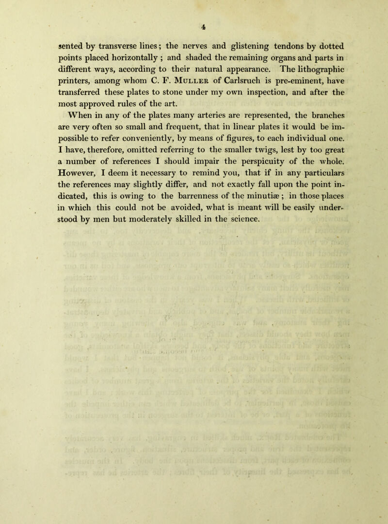 sented by transverse lines; the nerves and glistening tendons by dotted points placed horizontally ; and shaded the remaining organs and parts in different ways, according to their natural appearance. The lithographic printers, among whom C. F. Muller of Carlsruch is pre-eminent, have transferred these plates to stone under my own inspection, and after the most approved rules of the art. When in any of the plates many arteries are represented, the branches are very often so small and frequent, that in linear plates it would be im- possible to refer conveniently, by means of figures, to each individual one. I have, therefore, omitted referring to the smaller twigs, lest by too great a number of references I should impair the perspicuity of the whole. However, I deem it necessary to remind you, that if in any particulars the references may slightly differ, and not exactly fall upon the point in- dicated, this is owing to the barrenness of the minutiee ; in those places in which this could not be avoided, what is meant will be easily under- stood by men but moderately skilled in the science.