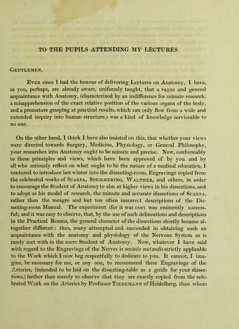 TO THE PUPILS ATTENDING MY LECTURES. Gentlemen, Ever since I had the honour of delivering Lectures on Anatomy, I have, as you, perhaps, are already aware, uniformly taught, that a vague and general acquaintance with Anatomy, (characterized by an indifference for minute research, a misapprehension of the exact relative position of the various organs of the body, and a premature grasping at practical results, which can only flow from a wide and extended inquiry into human structure,) was a kind of knowledge serviceable to no one. On the other hand, I think I have also insisted on this, that whether your views were directed towards Surgery, Medicine, Physiology, or General Philosophy, your researches into Anatomy ought to be minute and precise. Now, conformably to these principles and views, which have been approved of by you and by all who seriously reflect on what ought to be the nature of a medical education, I ventured to introduce last winter into the dissecting-room. Engravings copied from the celebrated works of Scarpa, Soemmering, Walther, and others, in order to encourage the Student of Anatomy to aim at higher views in his dissections, and to adopt as his model of research, the minute and accurate dissections of Scarpa, rather than the meagre and but too often incorrect descriptions of the Dis- secting-room Manual. The experiment (for it was one) was eminently success- ful; and it was easy to observe, that, by the use of such delineations and descriptions in the Practical Rooms, the general character of the dissections shortly became al- together different: thus, many attempted and succeeded in obtaining such an acquaintance with the anatomy and physiology of the Nervous System as is rai’ely met with in the mere Student of Anatomy. Now, whatever I have said with regard to the Engravings of the Nerves is mukdis strictly applicable to the Work which I now beg respectfully to dedicate to you. It cannot, I ima- gine, be necessary for me, or any one, to recommend these Engravings of the Arteries, (intended to be laid on the dissecting-table as a guide for your dissec- tions,) farther than merely to observe that they are exactly copied from the cele- brated Work on the Arteries by Professor Tiedemann of Heidelberg, than whom