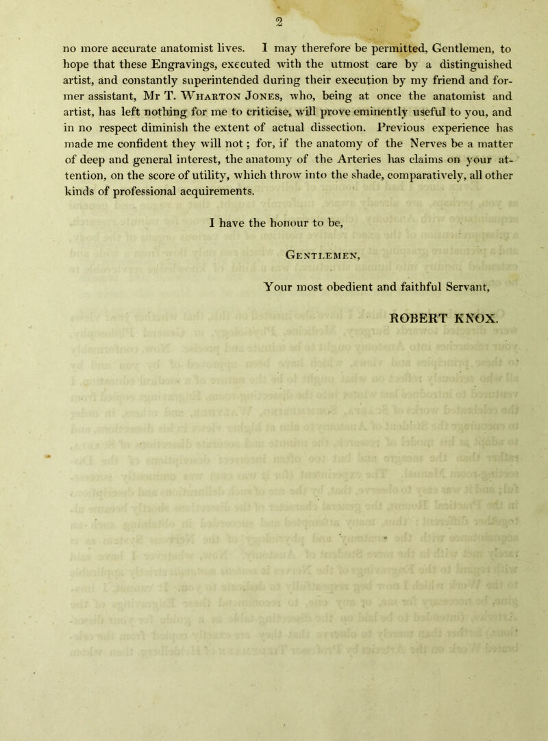 2 no more accurate anatomist lives. I may therefore be permitted, Gentlemen, to hope that these Engravings, executed with the utmost care by a distinguished artist, and constantly superintended during their execution by my friend and for- mer assistant, Mr T. Whabton Jones, who, being at once the anatomist and artist, has left nothing for me to criticise, w'ill prove eminently useful to you, and in no respect diminish the extent of actual dissection. Previous experience has made me confident they will not; for, if the anatomy of the Nerves be a matter of deep and general interest, the anatomy of the Arteries has claims on your at- tention, on the score of utility, which throw into the shade, comparatively, all other kinds of professional acquirements. I have the honour to be, GExVTEEMEN, Your most obedient and faithful Servant, ROBERT KNOX.